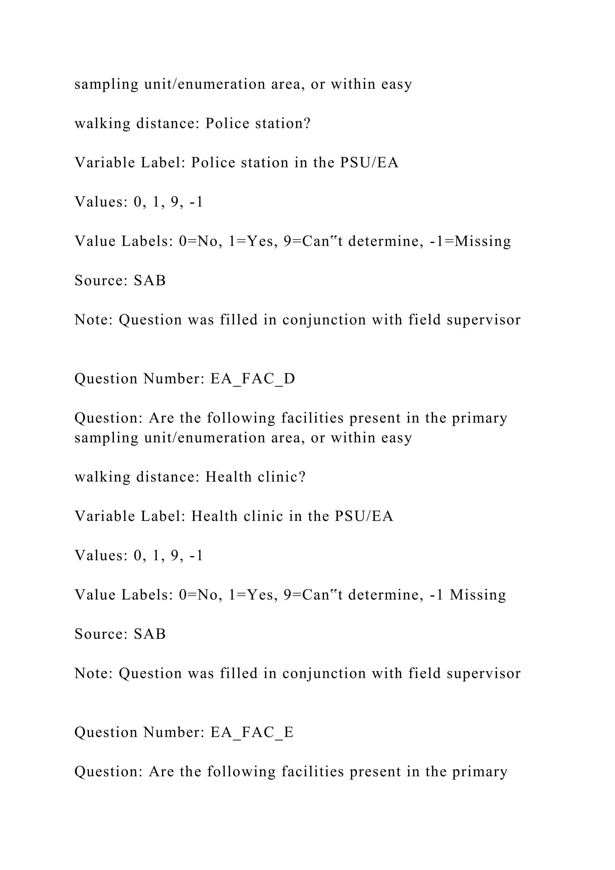 sampling unit/enumeration area, or within easy
walking distance: Police station?
Variable Label: Police station in the PSU/EA
Values: 0, 1, 9, -1
Value Labels: 0=No, 1=Yes, 9=Can‟t determine, -1=Missing
Source: SAB
Note: Question was filled in conjunction with field supervisor
Question Number: EA_FAC_D
Question: Are the following facilities present in the primary
sampling unit/enumeration area, or within easy
walking distance: Health clinic?
Variable Label: Health clinic in the PSU/EA
Values: 0, 1, 9, -1
Value Labels: 0=No, 1=Yes, 9=Can‟t determine, -1 Missing
Source: SAB
Note: Question was filled in conjunction with field supervisor
Question Number: EA_FAC_E
Question: Are the following facilities present in the primary
 