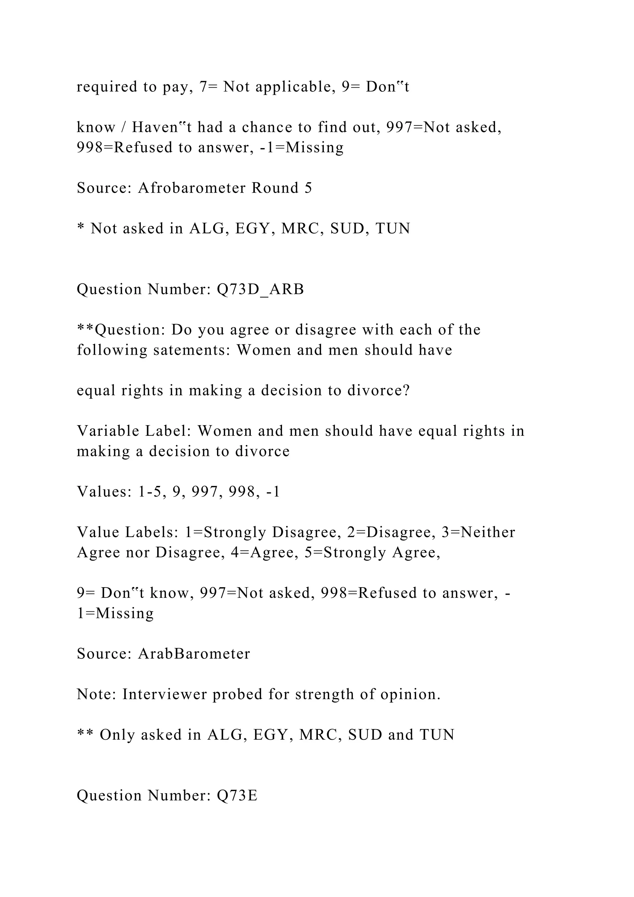 required to pay, 7= Not applicable, 9= Don‟t
know / Haven‟t had a chance to find out, 997=Not asked,
998=Refused to answer, -1=Missing
Source: Afrobarometer Round 5
* Not asked in ALG, EGY, MRC, SUD, TUN
Question Number: Q73D_ARB
**Question: Do you agree or disagree with each of the
following satements: Women and men should have
equal rights in making a decision to divorce?
Variable Label: Women and men should have equal rights in
making a decision to divorce
Values: 1-5, 9, 997, 998, -1
Value Labels: 1=Strongly Disagree, 2=Disagree, 3=Neither
Agree nor Disagree, 4=Agree, 5=Strongly Agree,
9= Don‟t know, 997=Not asked, 998=Refused to answer, -
1=Missing
Source: ArabBarometer
Note: Interviewer probed for strength of opinion.
** Only asked in ALG, EGY, MRC, SUD and TUN
Question Number: Q73E
 