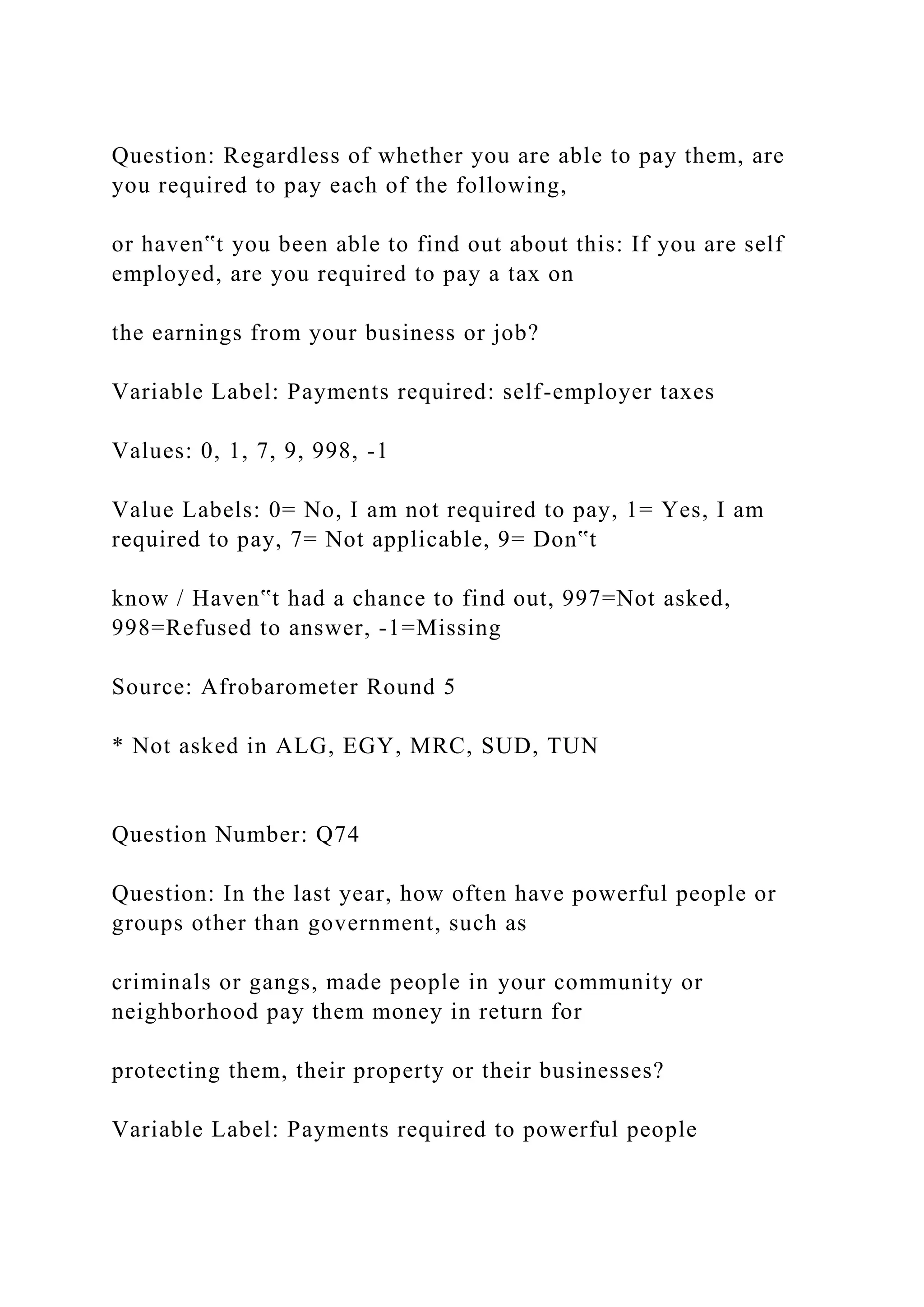Question: Regardless of whether you are able to pay them, are
you required to pay each of the following,
or haven‟t you been able to find out about this: If you are self
employed, are you required to pay a tax on
the earnings from your business or job?
Variable Label: Payments required: self-employer taxes
Values: 0, 1, 7, 9, 998, -1
Value Labels: 0= No, I am not required to pay, 1= Yes, I am
required to pay, 7= Not applicable, 9= Don‟t
know / Haven‟t had a chance to find out, 997=Not asked,
998=Refused to answer, -1=Missing
Source: Afrobarometer Round 5
* Not asked in ALG, EGY, MRC, SUD, TUN
Question Number: Q74
Question: In the last year, how often have powerful people or
groups other than government, such as
criminals or gangs, made people in your community or
neighborhood pay them money in return for
protecting them, their property or their businesses?
Variable Label: Payments required to powerful people
 