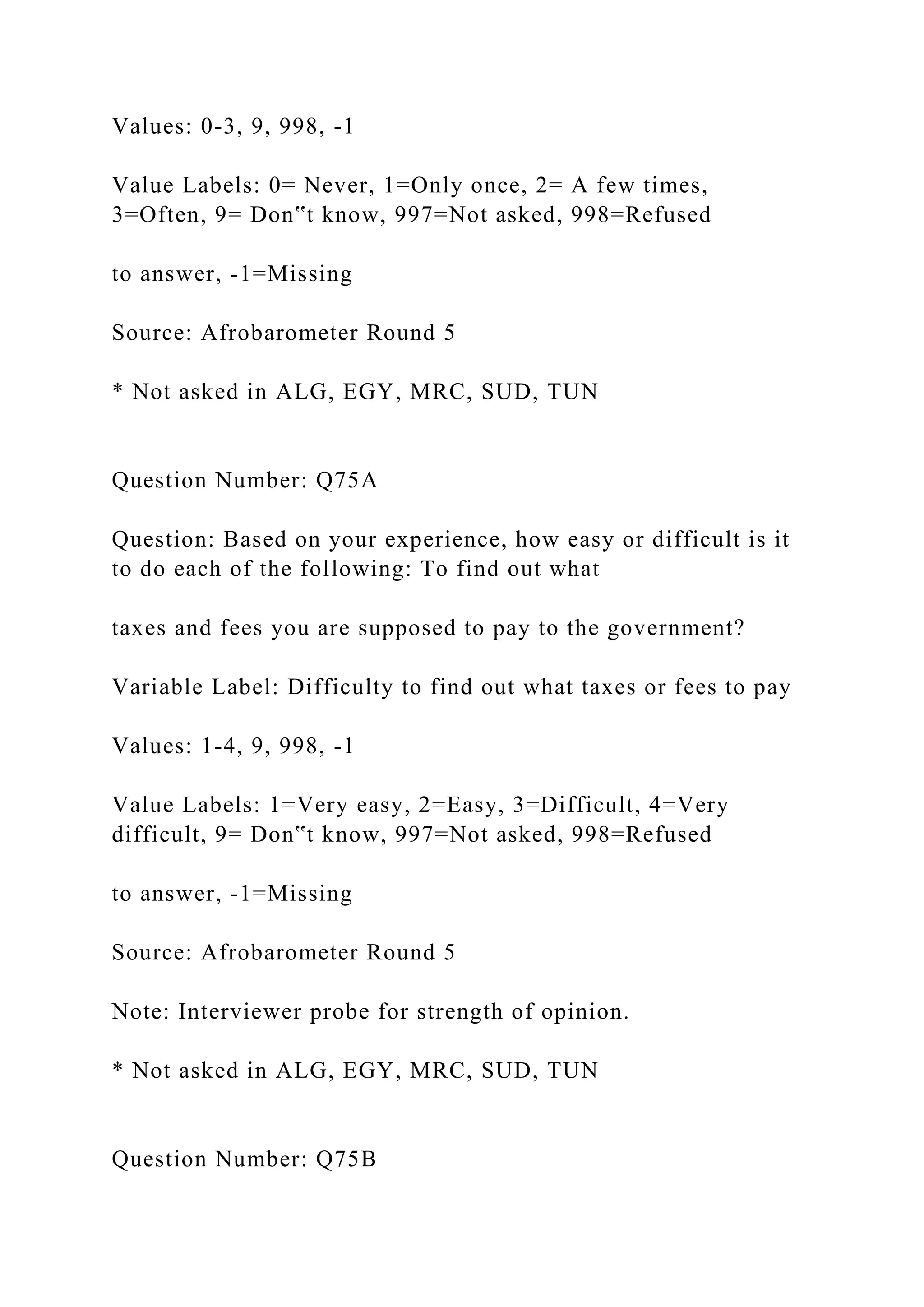 Values: 0-3, 9, 998, -1
Value Labels: 0= Never, 1=Only once, 2= A few times,
3=Often, 9= Don‟t know, 997=Not asked, 998=Refused
to answer, -1=Missing
Source: Afrobarometer Round 5
* Not asked in ALG, EGY, MRC, SUD, TUN
Question Number: Q75A
Question: Based on your experience, how easy or difficult is it
to do each of the following: To find out what
taxes and fees you are supposed to pay to the government?
Variable Label: Difficulty to find out what taxes or fees to pay
Values: 1-4, 9, 998, -1
Value Labels: 1=Very easy, 2=Easy, 3=Difficult, 4=Very
difficult, 9= Don‟t know, 997=Not asked, 998=Refused
to answer, -1=Missing
Source: Afrobarometer Round 5
Note: Interviewer probe for strength of opinion.
* Not asked in ALG, EGY, MRC, SUD, TUN
Question Number: Q75B
 