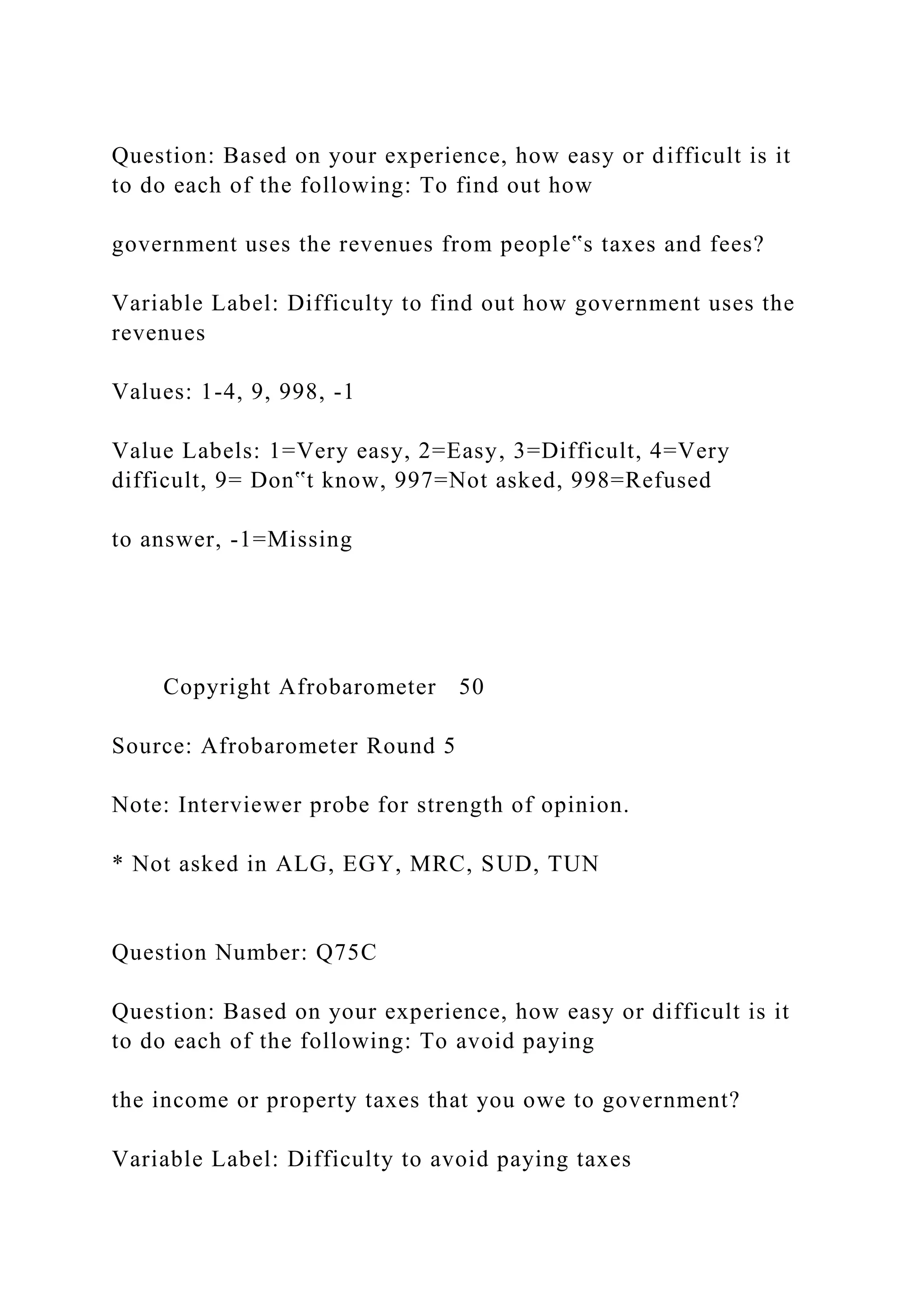 Question: Based on your experience, how easy or difficult is it
to do each of the following: To find out how
government uses the revenues from people‟s taxes and fees?
Variable Label: Difficulty to find out how government uses the
revenues
Values: 1-4, 9, 998, -1
Value Labels: 1=Very easy, 2=Easy, 3=Difficult, 4=Very
difficult, 9= Don‟t know, 997=Not asked, 998=Refused
to answer, -1=Missing
Copyright Afrobarometer 50
Source: Afrobarometer Round 5
Note: Interviewer probe for strength of opinion.
* Not asked in ALG, EGY, MRC, SUD, TUN
Question Number: Q75C
Question: Based on your experience, how easy or difficult is it
to do each of the following: To avoid paying
the income or property taxes that you owe to government?
Variable Label: Difficulty to avoid paying taxes
 