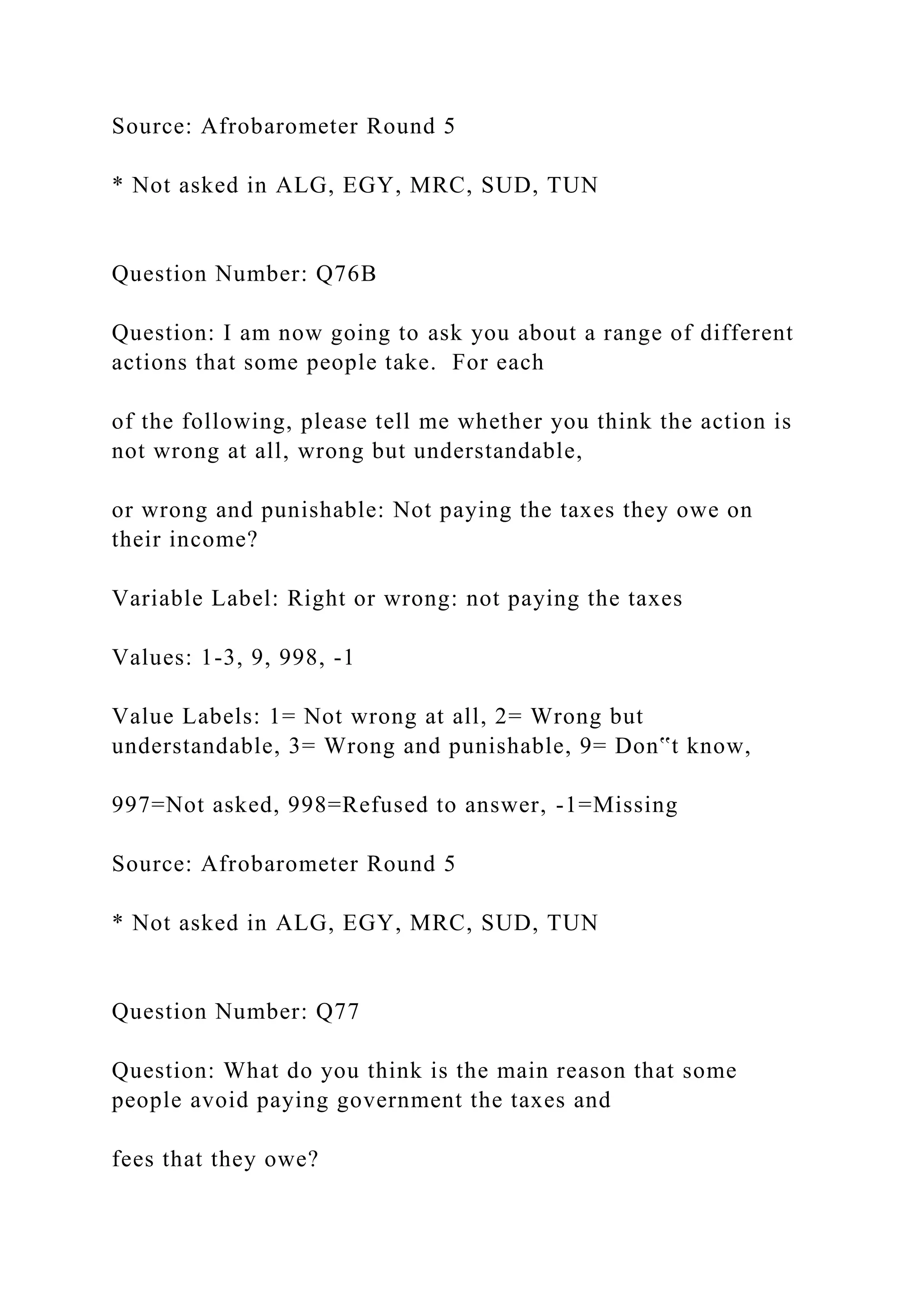 Source: Afrobarometer Round 5
* Not asked in ALG, EGY, MRC, SUD, TUN
Question Number: Q76B
Question: I am now going to ask you about a range of different
actions that some people take. For each
of the following, please tell me whether you think the action is
not wrong at all, wrong but understandable,
or wrong and punishable: Not paying the taxes they owe on
their income?
Variable Label: Right or wrong: not paying the taxes
Values: 1-3, 9, 998, -1
Value Labels: 1= Not wrong at all, 2= Wrong but
understandable, 3= Wrong and punishable, 9= Don‟t know,
997=Not asked, 998=Refused to answer, -1=Missing
Source: Afrobarometer Round 5
* Not asked in ALG, EGY, MRC, SUD, TUN
Question Number: Q77
Question: What do you think is the main reason that some
people avoid paying government the taxes and
fees that they owe?
 