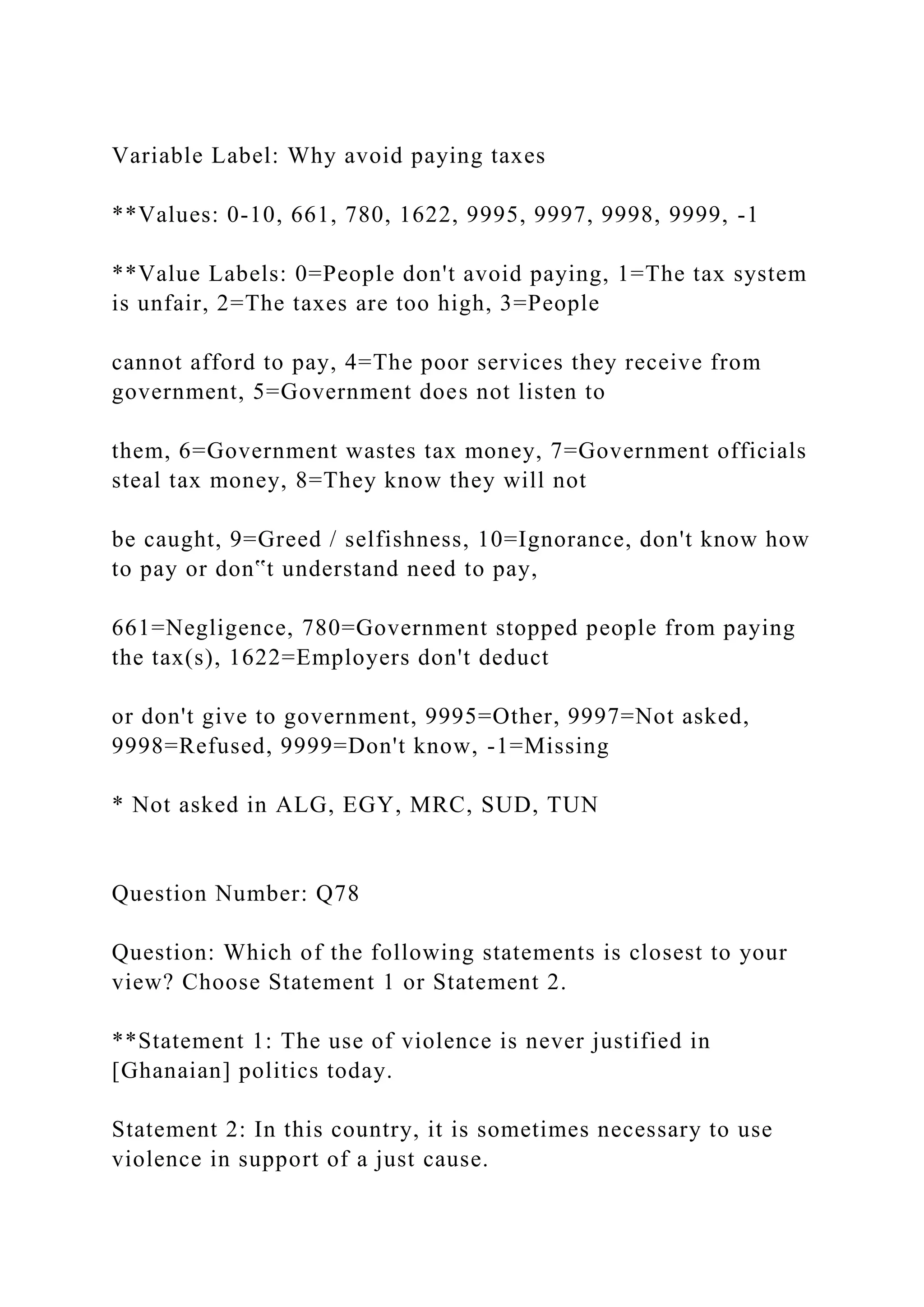 Variable Label: Why avoid paying taxes
**Values: 0-10, 661, 780, 1622, 9995, 9997, 9998, 9999, -1
**Value Labels: 0=People don't avoid paying, 1=The tax system
is unfair, 2=The taxes are too high, 3=People
cannot afford to pay, 4=The poor services they receive from
government, 5=Government does not listen to
them, 6=Government wastes tax money, 7=Government officials
steal tax money, 8=They know they will not
be caught, 9=Greed / selfishness, 10=Ignorance, don't know how
to pay or don‟t understand need to pay,
661=Negligence, 780=Government stopped people from paying
the tax(s), 1622=Employers don't deduct
or don't give to government, 9995=Other, 9997=Not asked,
9998=Refused, 9999=Don't know, -1=Missing
* Not asked in ALG, EGY, MRC, SUD, TUN
Question Number: Q78
Question: Which of the following statements is closest to your
view? Choose Statement 1 or Statement 2.
**Statement 1: The use of violence is never justified in
[Ghanaian] politics today.
Statement 2: In this country, it is sometimes necessary to use
violence in support of a just cause.
 