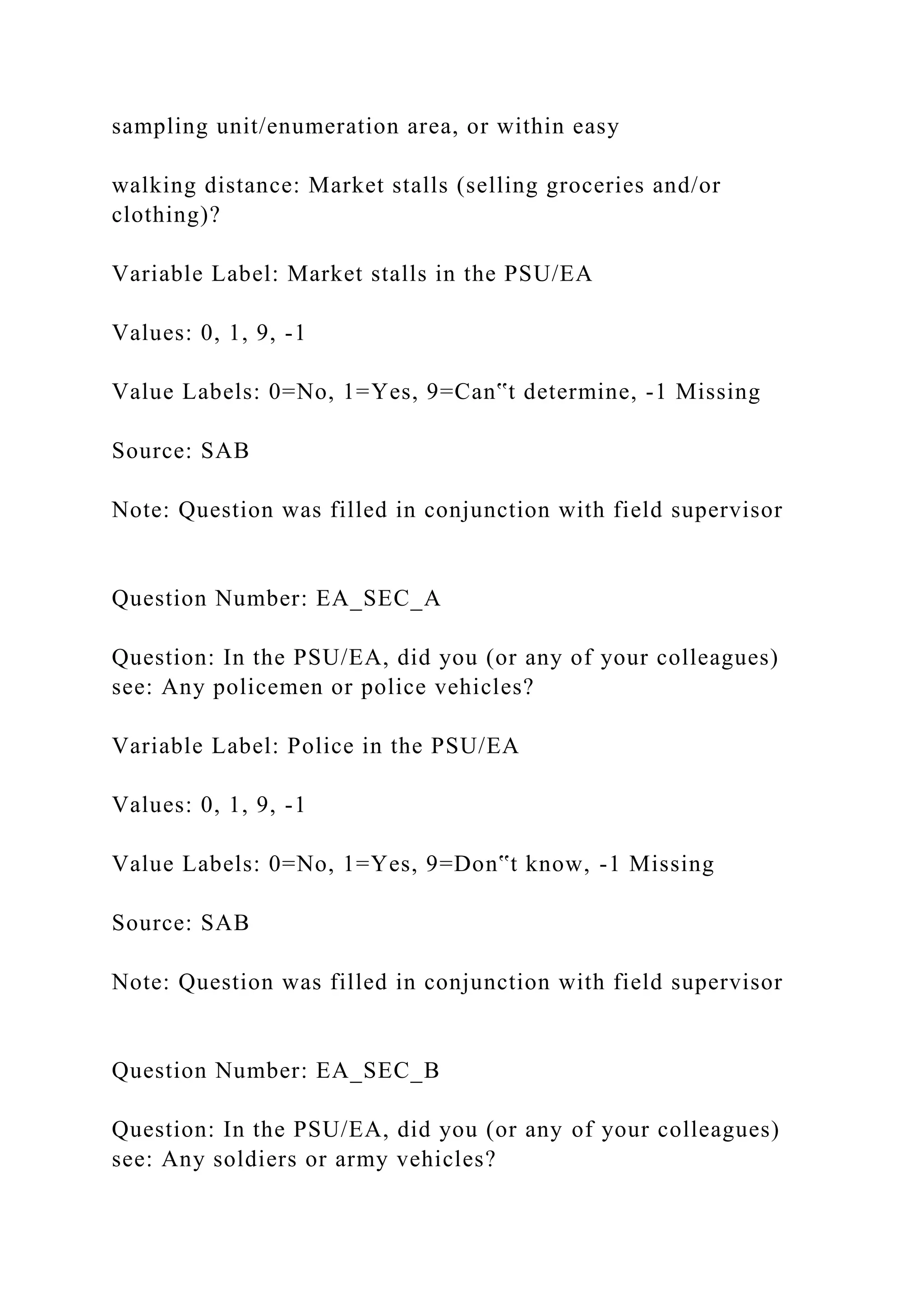 sampling unit/enumeration area, or within easy
walking distance: Market stalls (selling groceries and/or
clothing)?
Variable Label: Market stalls in the PSU/EA
Values: 0, 1, 9, -1
Value Labels: 0=No, 1=Yes, 9=Can‟t determine, -1 Missing
Source: SAB
Note: Question was filled in conjunction with field supervisor
Question Number: EA_SEC_A
Question: In the PSU/EA, did you (or any of your colleagues)
see: Any policemen or police vehicles?
Variable Label: Police in the PSU/EA
Values: 0, 1, 9, -1
Value Labels: 0=No, 1=Yes, 9=Don‟t know, -1 Missing
Source: SAB
Note: Question was filled in conjunction with field supervisor
Question Number: EA_SEC_B
Question: In the PSU/EA, did you (or any of your colleagues)
see: Any soldiers or army vehicles?
 