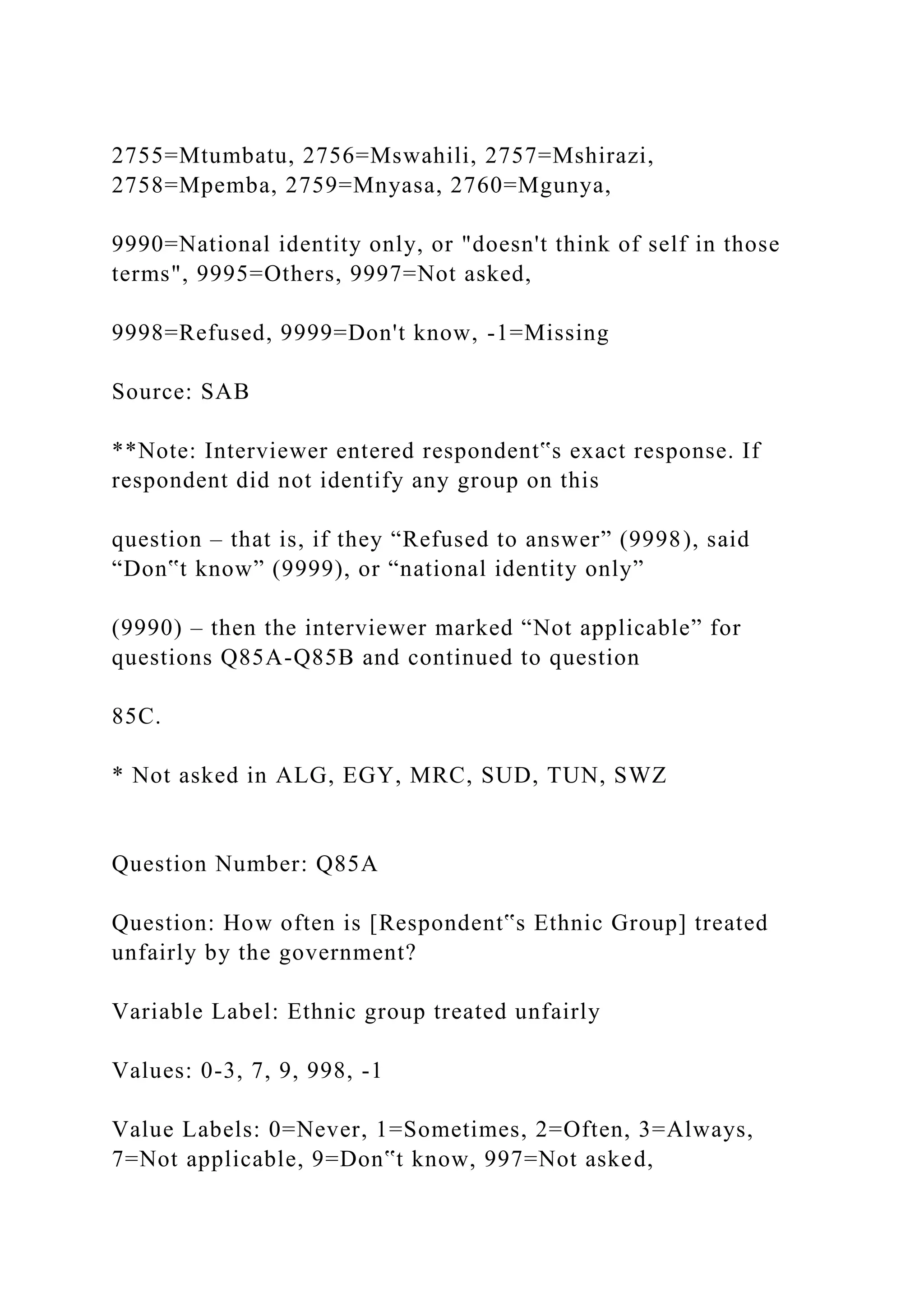 2755=Mtumbatu, 2756=Mswahili, 2757=Mshirazi,
2758=Mpemba, 2759=Mnyasa, 2760=Mgunya,
9990=National identity only, or "doesn't think of self in those
terms", 9995=Others, 9997=Not asked,
9998=Refused, 9999=Don't know, -1=Missing
Source: SAB
**Note: Interviewer entered respondent‟s exact response. If
respondent did not identify any group on this
question – that is, if they “Refused to answer” (9998), said
“Don‟t know” (9999), or “national identity only”
(9990) – then the interviewer marked “Not applicable” for
questions Q85A-Q85B and continued to question
85C.
* Not asked in ALG, EGY, MRC, SUD, TUN, SWZ
Question Number: Q85A
Question: How often is [Respondent‟s Ethnic Group] treated
unfairly by the government?
Variable Label: Ethnic group treated unfairly
Values: 0-3, 7, 9, 998, -1
Value Labels: 0=Never, 1=Sometimes, 2=Often, 3=Always,
7=Not applicable, 9=Don‟t know, 997=Not asked,
 