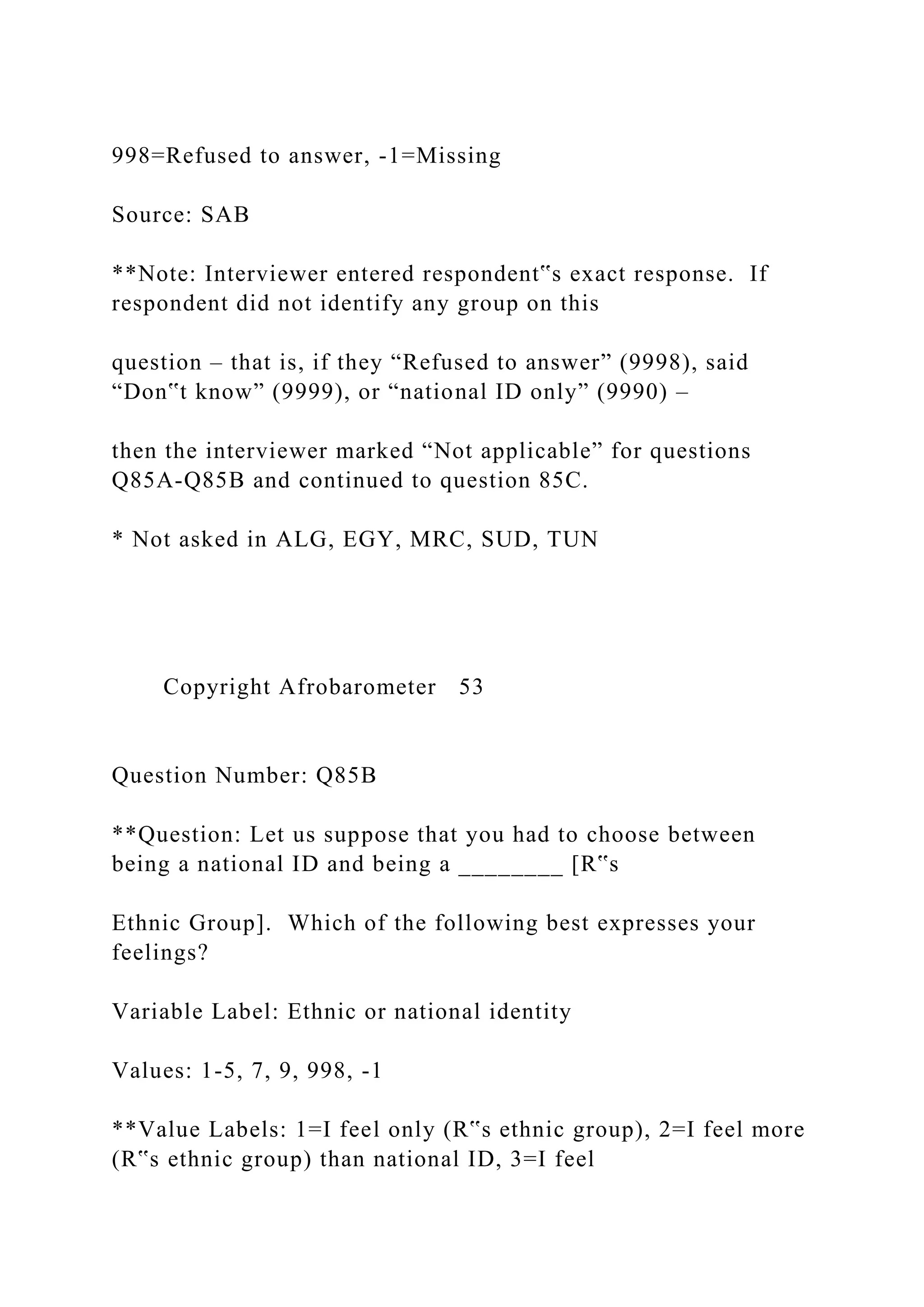 998=Refused to answer, -1=Missing
Source: SAB
**Note: Interviewer entered respondent‟s exact response. If
respondent did not identify any group on this
question – that is, if they “Refused to answer” (9998), said
“Don‟t know” (9999), or “national ID only” (9990) –
then the interviewer marked “Not applicable” for questions
Q85A-Q85B and continued to question 85C.
* Not asked in ALG, EGY, MRC, SUD, TUN
Copyright Afrobarometer 53
Question Number: Q85B
**Question: Let us suppose that you had to choose between
being a national ID and being a ________ [R‟s
Ethnic Group]. Which of the following best expresses your
feelings?
Variable Label: Ethnic or national identity
Values: 1-5, 7, 9, 998, -1
**Value Labels: 1=I feel only (R‟s ethnic group), 2=I feel more
(R‟s ethnic group) than national ID, 3=I feel
 