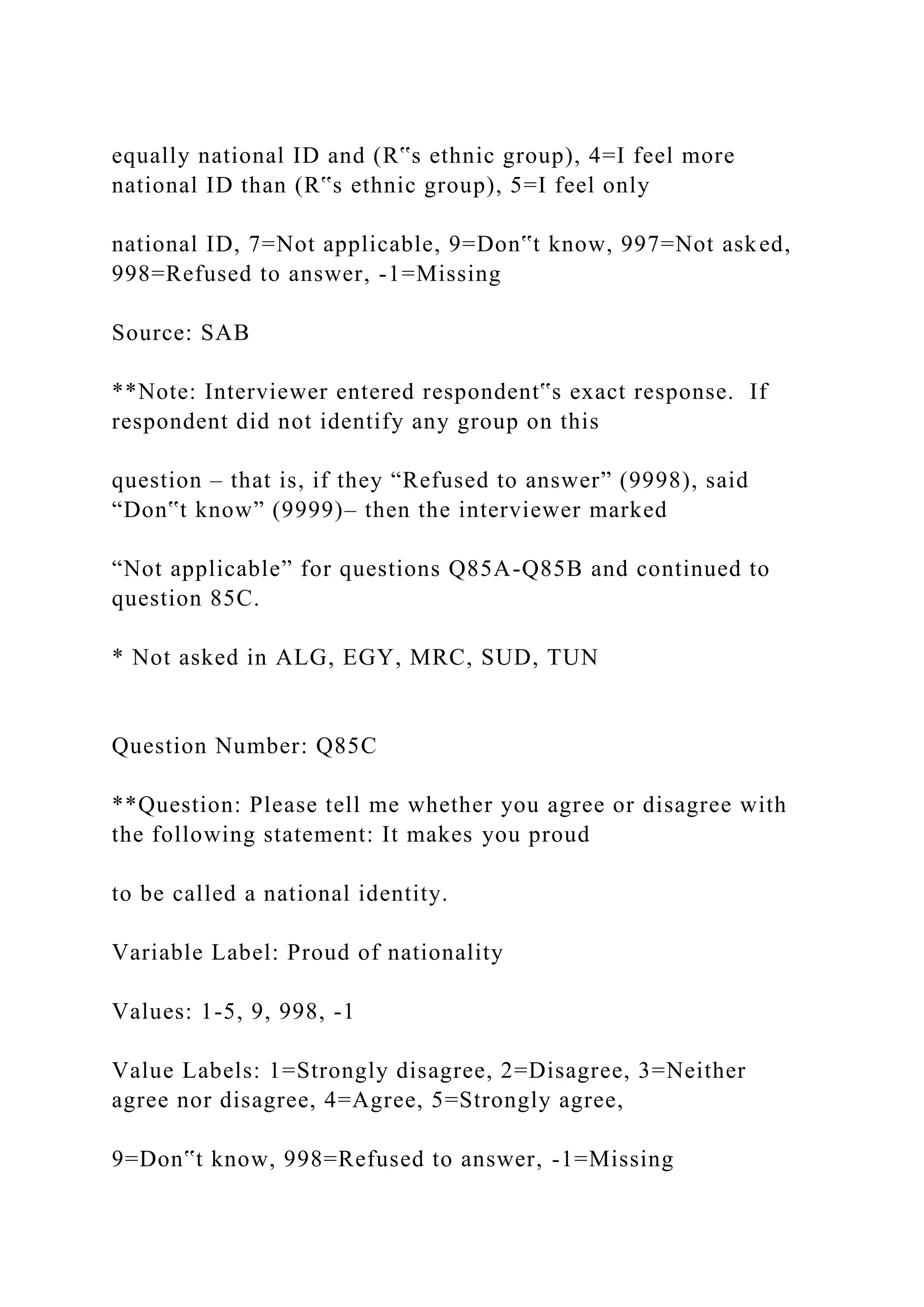 equally national ID and (R‟s ethnic group), 4=I feel more
national ID than (R‟s ethnic group), 5=I feel only
national ID, 7=Not applicable, 9=Don‟t know, 997=Not asked,
998=Refused to answer, -1=Missing
Source: SAB
**Note: Interviewer entered respondent‟s exact response. If
respondent did not identify any group on this
question – that is, if they “Refused to answer” (9998), said
“Don‟t know” (9999)– then the interviewer marked
“Not applicable” for questions Q85A-Q85B and continued to
question 85C.
* Not asked in ALG, EGY, MRC, SUD, TUN
Question Number: Q85C
**Question: Please tell me whether you agree or disagree with
the following statement: It makes you proud
to be called a national identity.
Variable Label: Proud of nationality
Values: 1-5, 9, 998, -1
Value Labels: 1=Strongly disagree, 2=Disagree, 3=Neither
agree nor disagree, 4=Agree, 5=Strongly agree,
9=Don‟t know, 998=Refused to answer, -1=Missing
 