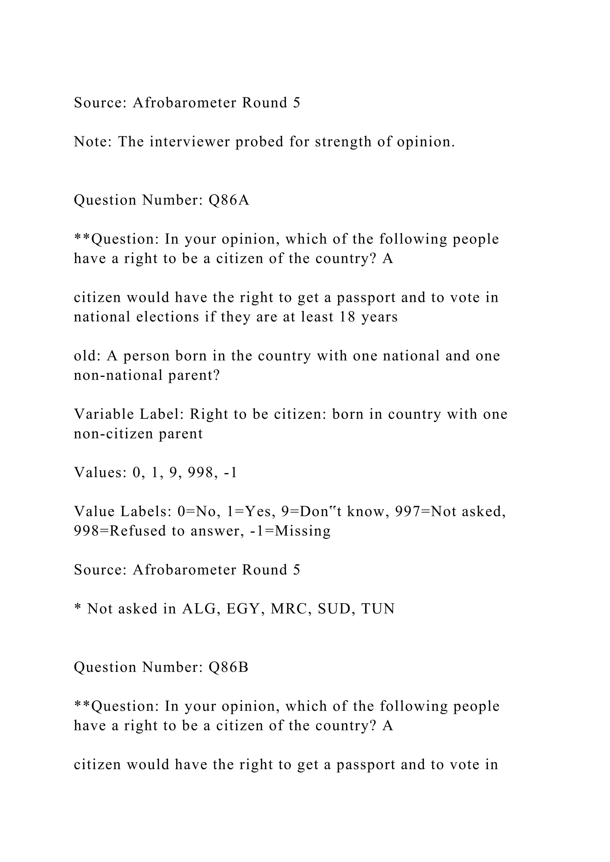 Source: Afrobarometer Round 5
Note: The interviewer probed for strength of opinion.
Question Number: Q86A
**Question: In your opinion, which of the following people
have a right to be a citizen of the country? A
citizen would have the right to get a passport and to vote in
national elections if they are at least 18 years
old: A person born in the country with one national and one
non-national parent?
Variable Label: Right to be citizen: born in country with one
non-citizen parent
Values: 0, 1, 9, 998, -1
Value Labels: 0=No, 1=Yes, 9=Don‟t know, 997=Not asked,
998=Refused to answer, -1=Missing
Source: Afrobarometer Round 5
* Not asked in ALG, EGY, MRC, SUD, TUN
Question Number: Q86B
**Question: In your opinion, which of the following people
have a right to be a citizen of the country? A
citizen would have the right to get a passport and to vote in
 