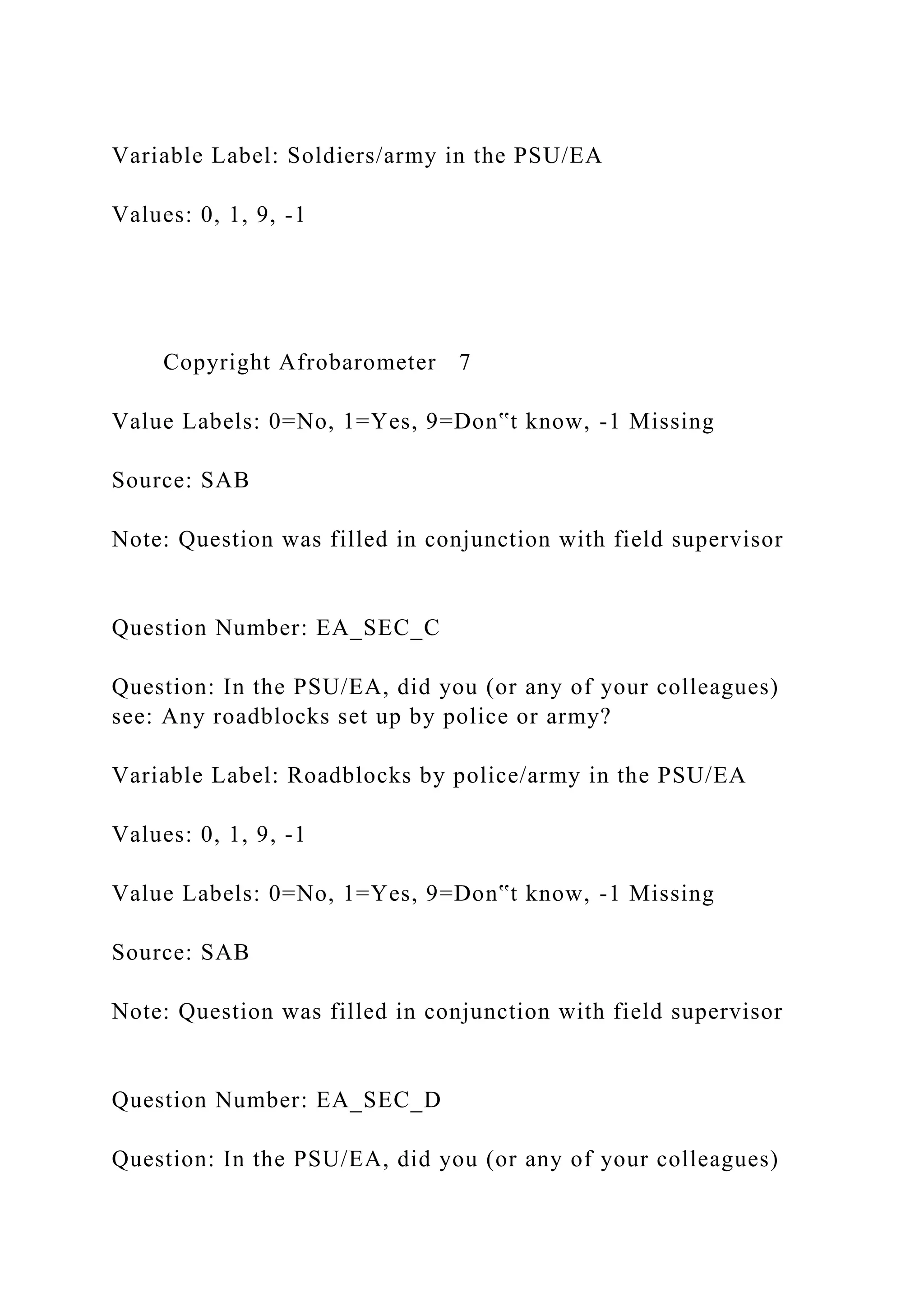 Variable Label: Soldiers/army in the PSU/EA
Values: 0, 1, 9, -1
Copyright Afrobarometer 7
Value Labels: 0=No, 1=Yes, 9=Don‟t know, -1 Missing
Source: SAB
Note: Question was filled in conjunction with field supervisor
Question Number: EA_SEC_C
Question: In the PSU/EA, did you (or any of your colleagues)
see: Any roadblocks set up by police or army?
Variable Label: Roadblocks by police/army in the PSU/EA
Values: 0, 1, 9, -1
Value Labels: 0=No, 1=Yes, 9=Don‟t know, -1 Missing
Source: SAB
Note: Question was filled in conjunction with field supervisor
Question Number: EA_SEC_D
Question: In the PSU/EA, did you (or any of your colleagues)
 
