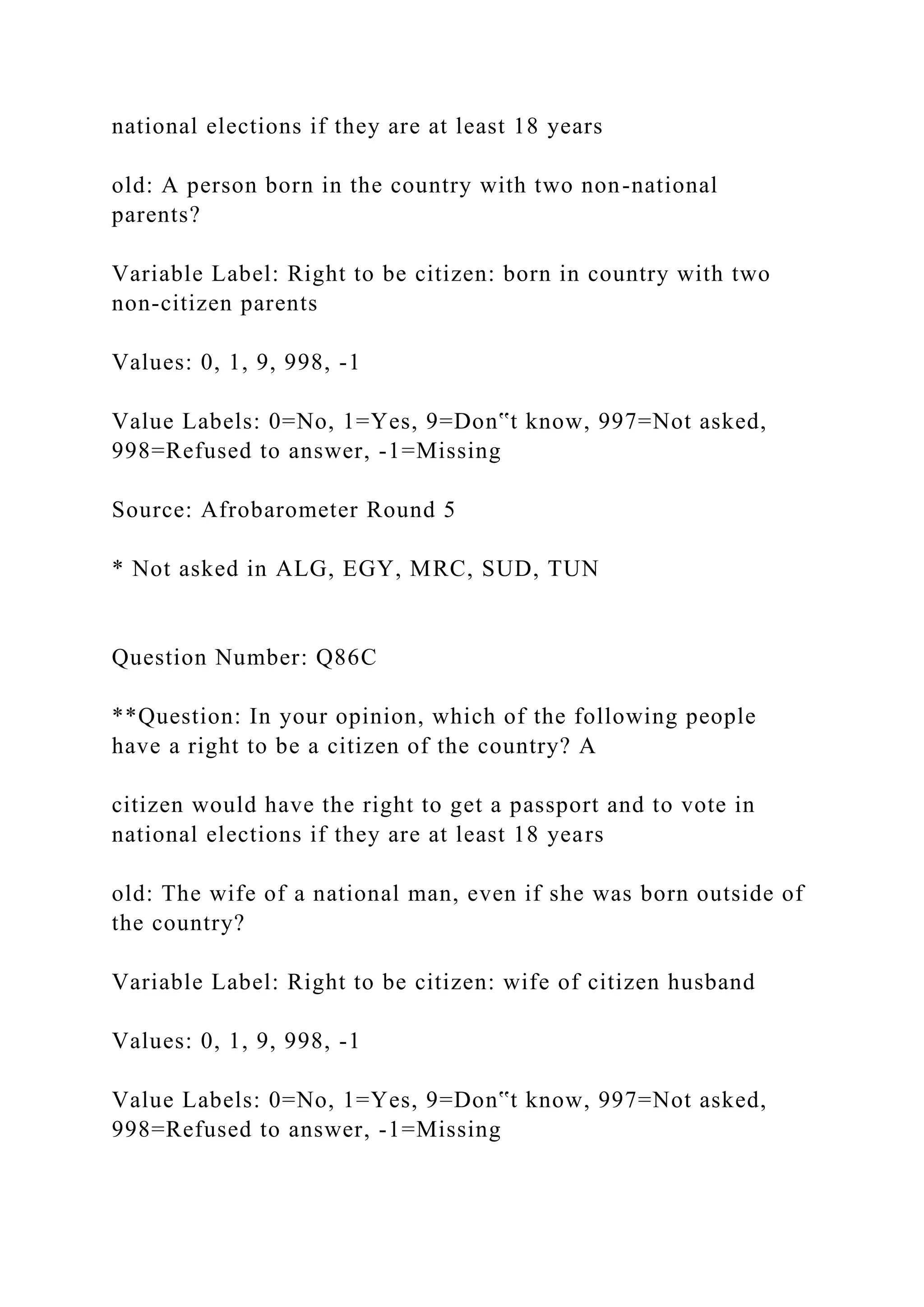 national elections if they are at least 18 years
old: A person born in the country with two non-national
parents?
Variable Label: Right to be citizen: born in country with two
non-citizen parents
Values: 0, 1, 9, 998, -1
Value Labels: 0=No, 1=Yes, 9=Don‟t know, 997=Not asked,
998=Refused to answer, -1=Missing
Source: Afrobarometer Round 5
* Not asked in ALG, EGY, MRC, SUD, TUN
Question Number: Q86C
**Question: In your opinion, which of the following people
have a right to be a citizen of the country? A
citizen would have the right to get a passport and to vote in
national elections if they are at least 18 years
old: The wife of a national man, even if she was born outside of
the country?
Variable Label: Right to be citizen: wife of citizen husband
Values: 0, 1, 9, 998, -1
Value Labels: 0=No, 1=Yes, 9=Don‟t know, 997=Not asked,
998=Refused to answer, -1=Missing
 