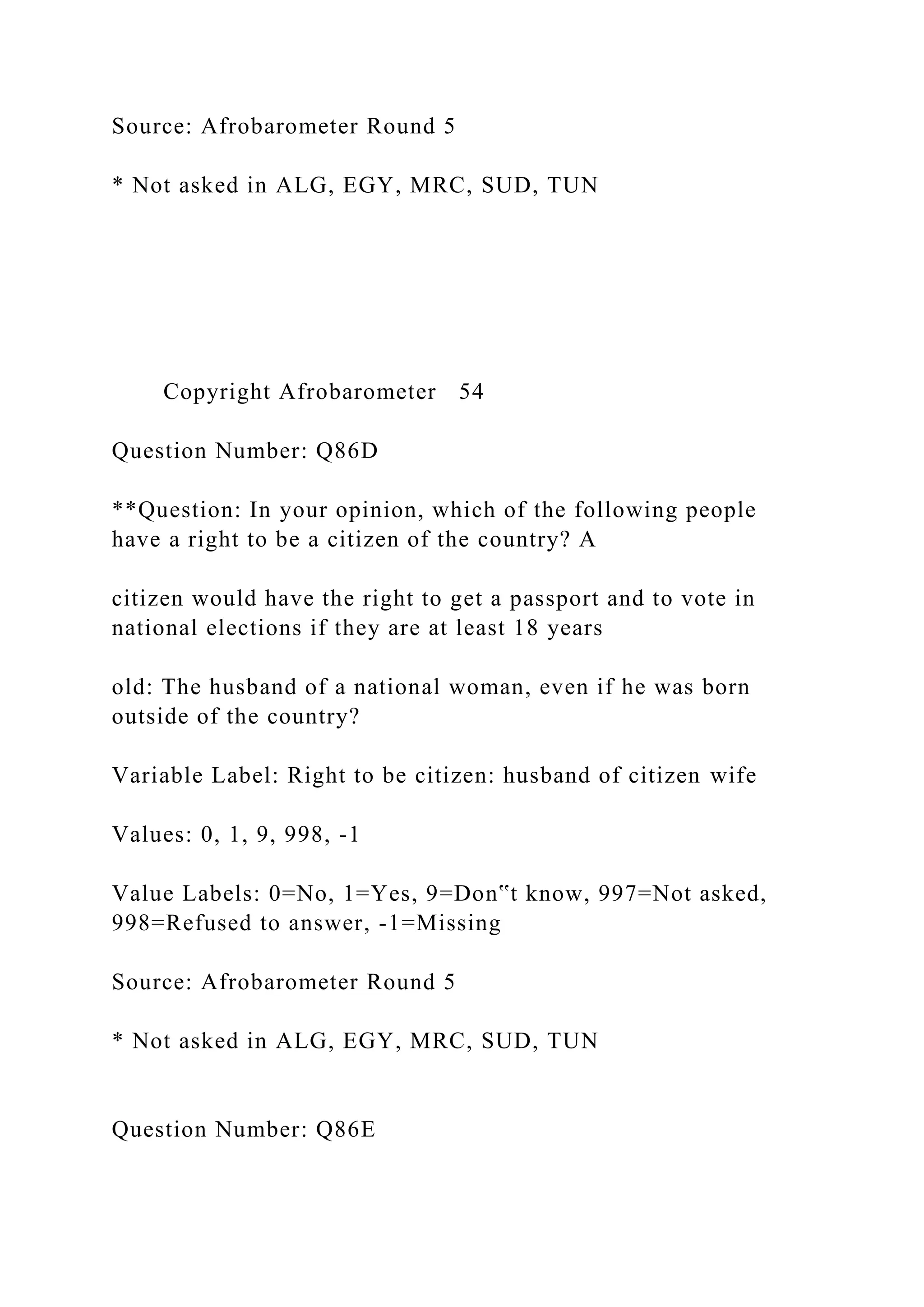 Source: Afrobarometer Round 5
* Not asked in ALG, EGY, MRC, SUD, TUN
Copyright Afrobarometer 54
Question Number: Q86D
**Question: In your opinion, which of the following people
have a right to be a citizen of the country? A
citizen would have the right to get a passport and to vote in
national elections if they are at least 18 years
old: The husband of a national woman, even if he was born
outside of the country?
Variable Label: Right to be citizen: husband of citizen wife
Values: 0, 1, 9, 998, -1
Value Labels: 0=No, 1=Yes, 9=Don‟t know, 997=Not asked,
998=Refused to answer, -1=Missing
Source: Afrobarometer Round 5
* Not asked in ALG, EGY, MRC, SUD, TUN
Question Number: Q86E
 
