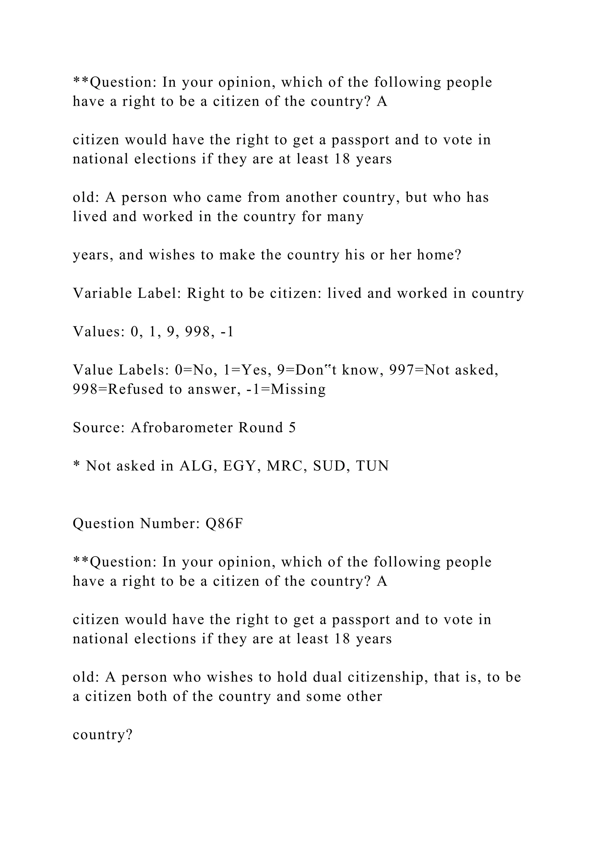 **Question: In your opinion, which of the following people
have a right to be a citizen of the country? A
citizen would have the right to get a passport and to vote in
national elections if they are at least 18 years
old: A person who came from another country, but who has
lived and worked in the country for many
years, and wishes to make the country his or her home?
Variable Label: Right to be citizen: lived and worked in country
Values: 0, 1, 9, 998, -1
Value Labels: 0=No, 1=Yes, 9=Don‟t know, 997=Not asked,
998=Refused to answer, -1=Missing
Source: Afrobarometer Round 5
* Not asked in ALG, EGY, MRC, SUD, TUN
Question Number: Q86F
**Question: In your opinion, which of the following people
have a right to be a citizen of the country? A
citizen would have the right to get a passport and to vote in
national elections if they are at least 18 years
old: A person who wishes to hold dual citizenship, that is, to be
a citizen both of the country and some other
country?
 