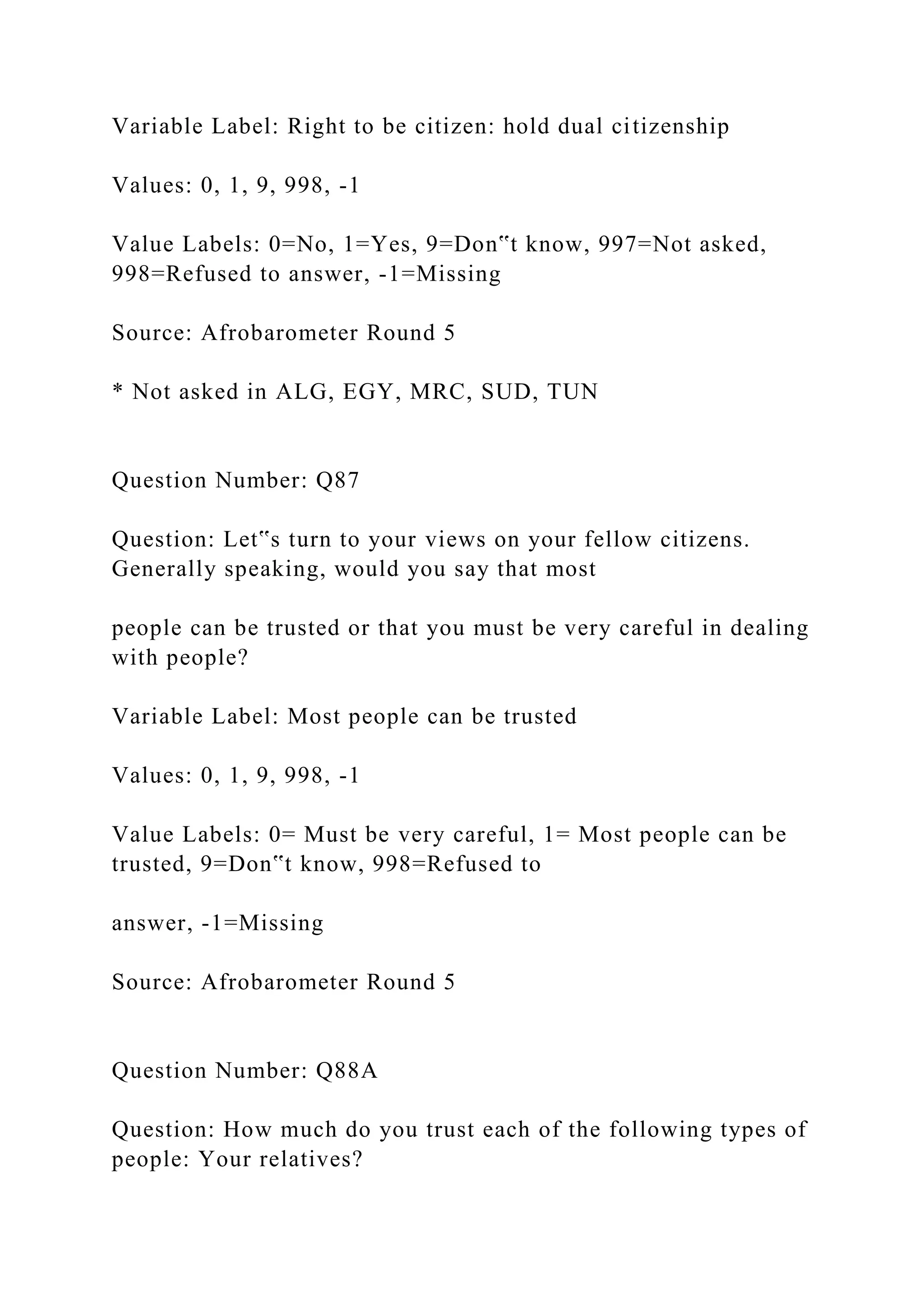 Variable Label: Right to be citizen: hold dual citizenship
Values: 0, 1, 9, 998, -1
Value Labels: 0=No, 1=Yes, 9=Don‟t know, 997=Not asked,
998=Refused to answer, -1=Missing
Source: Afrobarometer Round 5
* Not asked in ALG, EGY, MRC, SUD, TUN
Question Number: Q87
Question: Let‟s turn to your views on your fellow citizens.
Generally speaking, would you say that most
people can be trusted or that you must be very careful in dealing
with people?
Variable Label: Most people can be trusted
Values: 0, 1, 9, 998, -1
Value Labels: 0= Must be very careful, 1= Most people can be
trusted, 9=Don‟t know, 998=Refused to
answer, -1=Missing
Source: Afrobarometer Round 5
Question Number: Q88A
Question: How much do you trust each of the following types of
people: Your relatives?
 