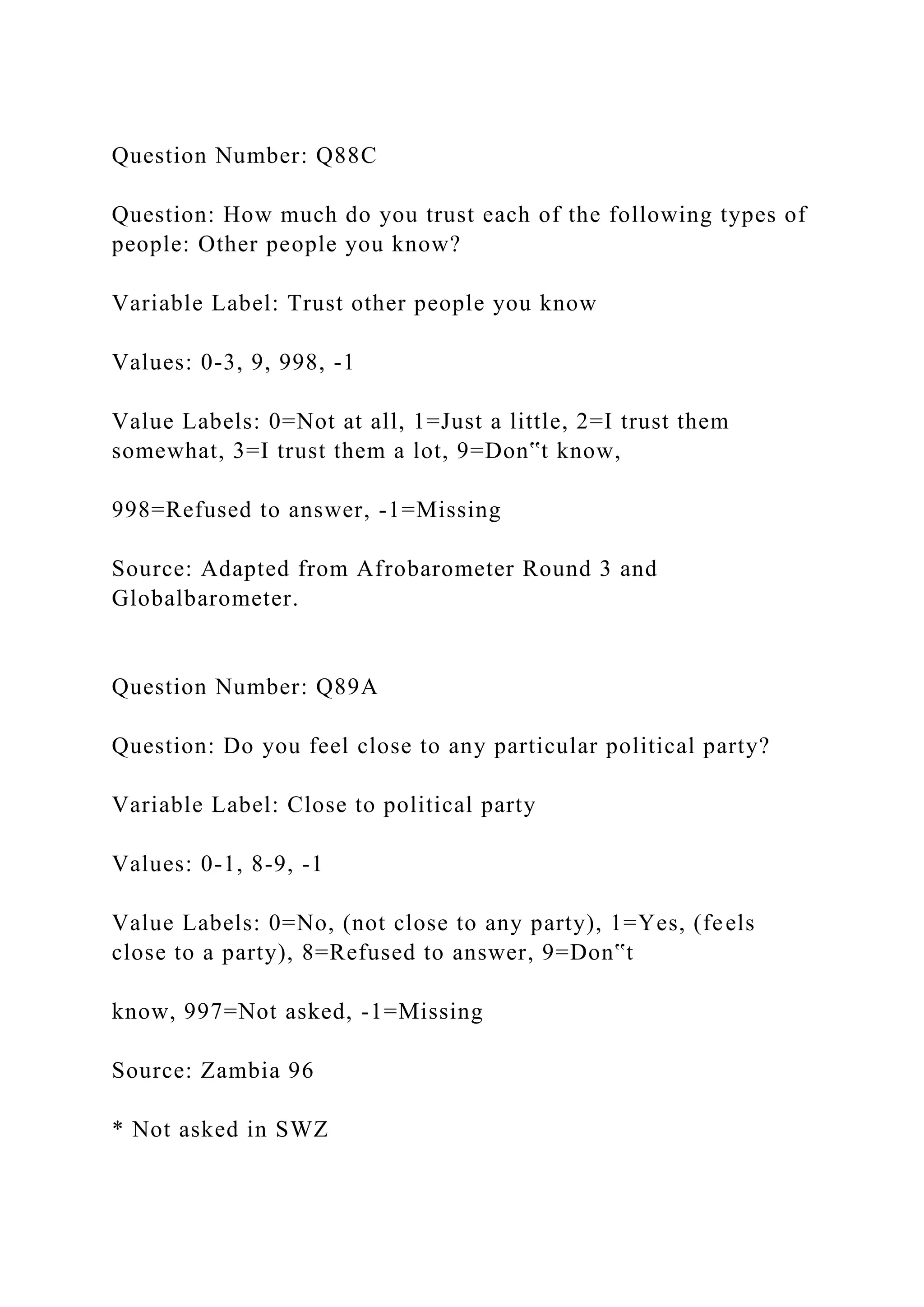 Question Number: Q88C
Question: How much do you trust each of the following types of
people: Other people you know?
Variable Label: Trust other people you know
Values: 0-3, 9, 998, -1
Value Labels: 0=Not at all, 1=Just a little, 2=I trust them
somewhat, 3=I trust them a lot, 9=Don‟t know,
998=Refused to answer, -1=Missing
Source: Adapted from Afrobarometer Round 3 and
Globalbarometer.
Question Number: Q89A
Question: Do you feel close to any particular political party?
Variable Label: Close to political party
Values: 0-1, 8-9, -1
Value Labels: 0=No, (not close to any party), 1=Yes, (feels
close to a party), 8=Refused to answer, 9=Don‟t
know, 997=Not asked, -1=Missing
Source: Zambia 96
* Not asked in SWZ
 