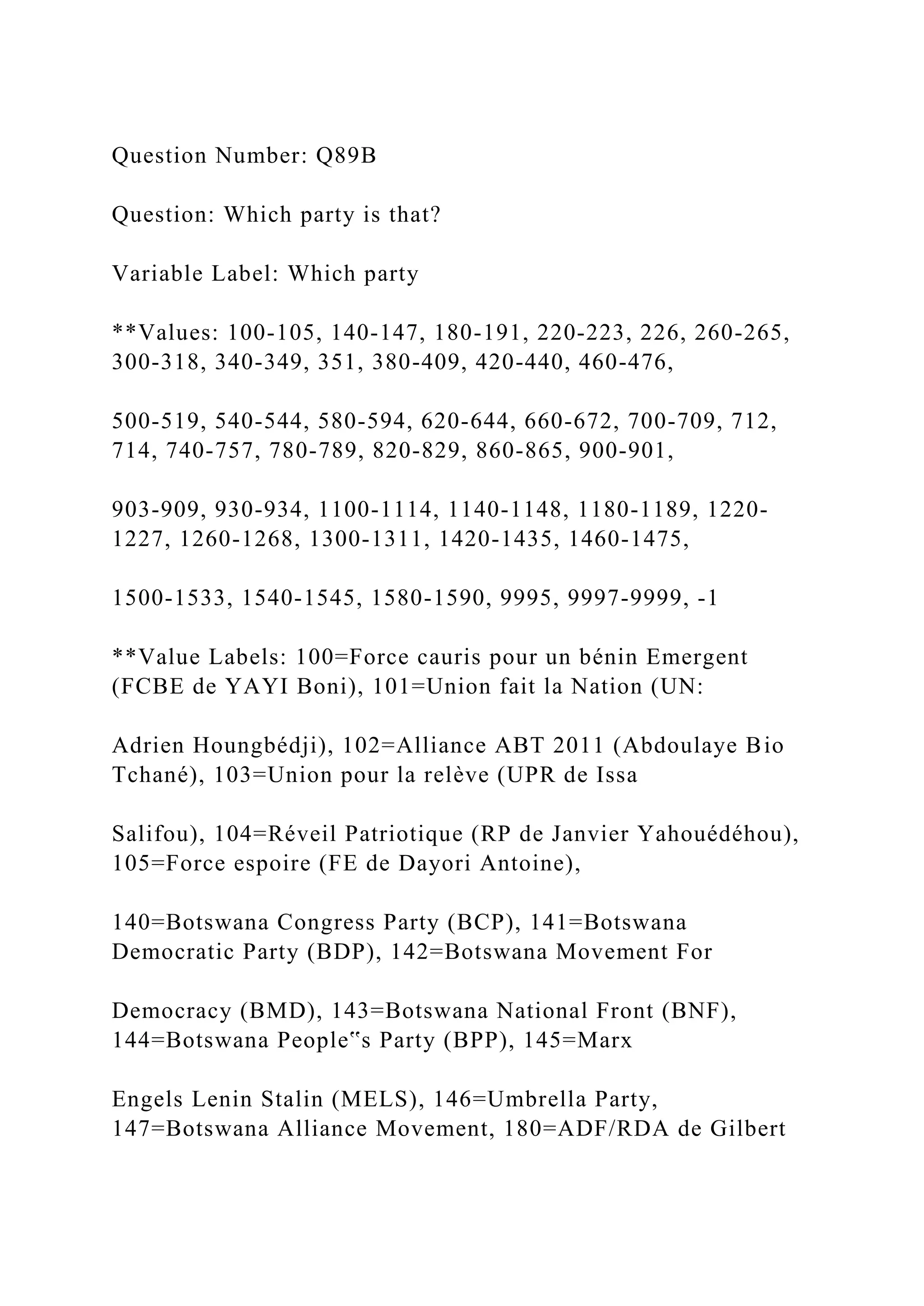 Question Number: Q89B
Question: Which party is that?
Variable Label: Which party
**Values: 100-105, 140-147, 180-191, 220-223, 226, 260-265,
300-318, 340-349, 351, 380-409, 420-440, 460-476,
500-519, 540-544, 580-594, 620-644, 660-672, 700-709, 712,
714, 740-757, 780-789, 820-829, 860-865, 900-901,
903-909, 930-934, 1100-1114, 1140-1148, 1180-1189, 1220-
1227, 1260-1268, 1300-1311, 1420-1435, 1460-1475,
1500-1533, 1540-1545, 1580-1590, 9995, 9997-9999, -1
**Value Labels: 100=Force cauris pour un bénin Emergent
(FCBE de YAYI Boni), 101=Union fait la Nation (UN:
Adrien Houngbédji), 102=Alliance ABT 2011 (Abdoulaye Bio
Tchané), 103=Union pour la relève (UPR de Issa
Salifou), 104=Réveil Patriotique (RP de Janvier Yahouédéhou),
105=Force espoire (FE de Dayori Antoine),
140=Botswana Congress Party (BCP), 141=Botswana
Democratic Party (BDP), 142=Botswana Movement For
Democracy (BMD), 143=Botswana National Front (BNF),
144=Botswana People‟s Party (BPP), 145=Marx
Engels Lenin Stalin (MELS), 146=Umbrella Party,
147=Botswana Alliance Movement, 180=ADF/RDA de Gilbert
 
