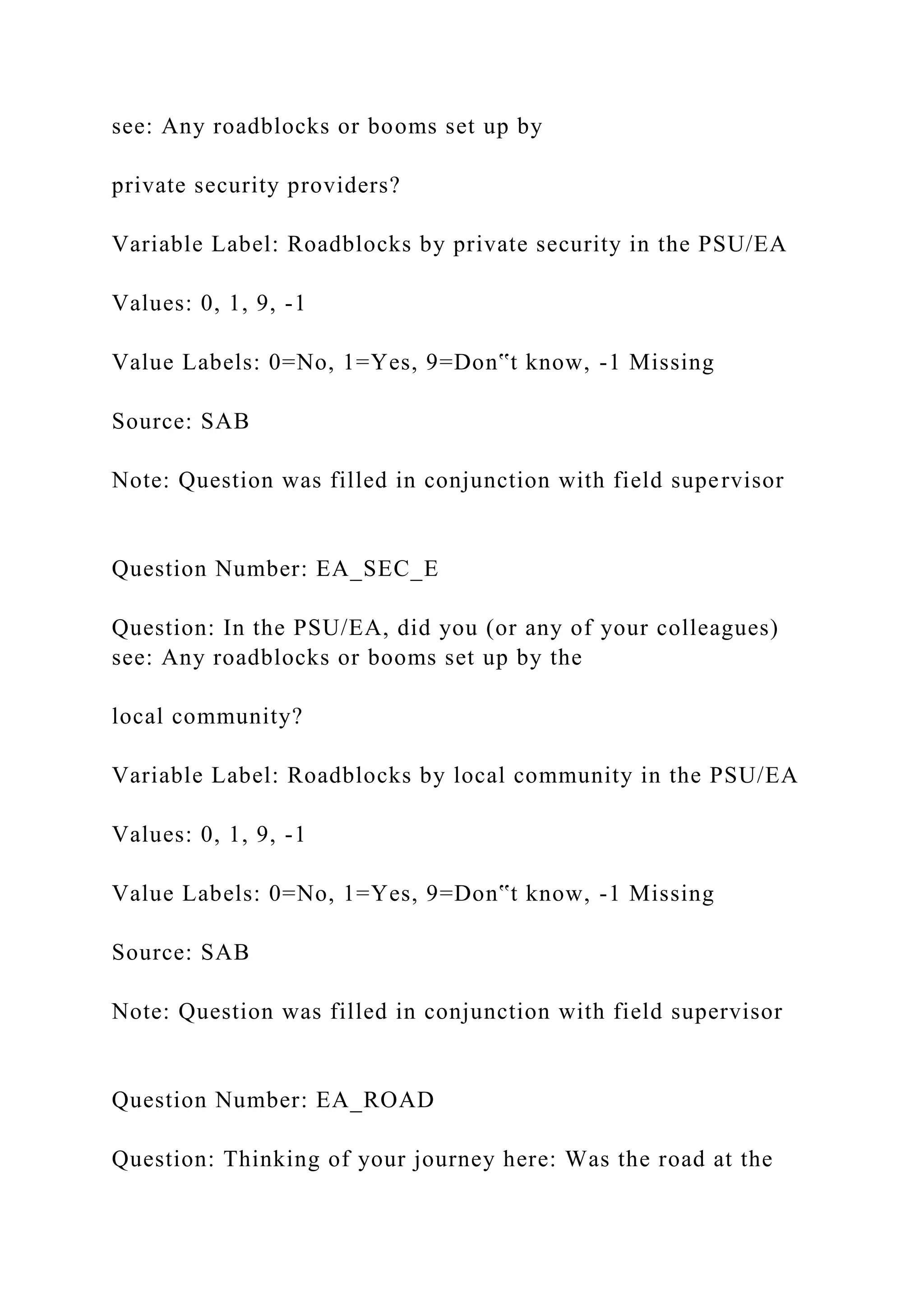 see: Any roadblocks or booms set up by
private security providers?
Variable Label: Roadblocks by private security in the PSU/EA
Values: 0, 1, 9, -1
Value Labels: 0=No, 1=Yes, 9=Don‟t know, -1 Missing
Source: SAB
Note: Question was filled in conjunction with field supervisor
Question Number: EA_SEC_E
Question: In the PSU/EA, did you (or any of your colleagues)
see: Any roadblocks or booms set up by the
local community?
Variable Label: Roadblocks by local community in the PSU/EA
Values: 0, 1, 9, -1
Value Labels: 0=No, 1=Yes, 9=Don‟t know, -1 Missing
Source: SAB
Note: Question was filled in conjunction with field supervisor
Question Number: EA_ROAD
Question: Thinking of your journey here: Was the road at the
 