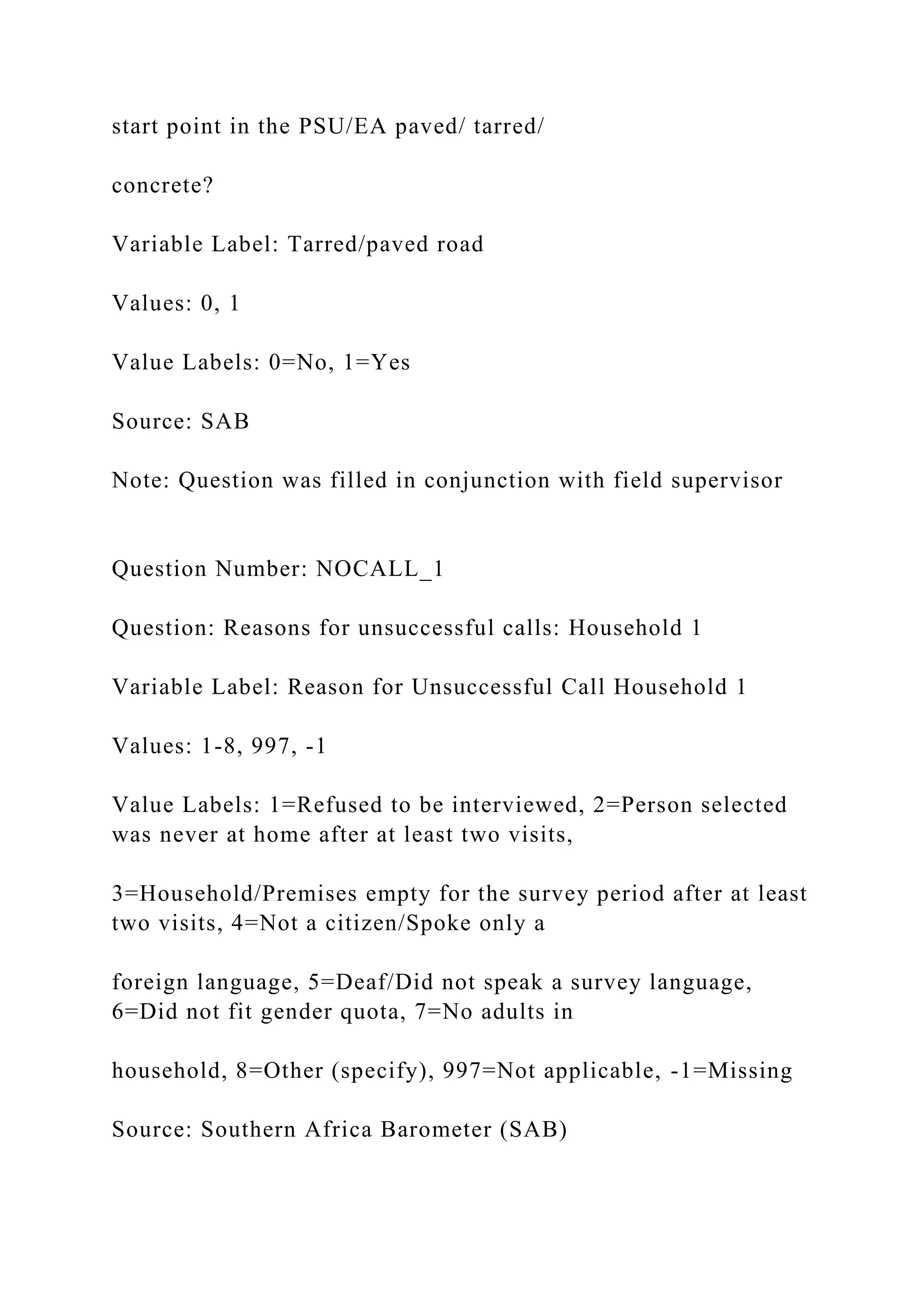 start point in the PSU/EA paved/ tarred/
concrete?
Variable Label: Tarred/paved road
Values: 0, 1
Value Labels: 0=No, 1=Yes
Source: SAB
Note: Question was filled in conjunction with field supervisor
Question Number: NOCALL_1
Question: Reasons for unsuccessful calls: Household 1
Variable Label: Reason for Unsuccessful Call Household 1
Values: 1-8, 997, -1
Value Labels: 1=Refused to be interviewed, 2=Person selected
was never at home after at least two visits,
3=Household/Premises empty for the survey period after at least
two visits, 4=Not a citizen/Spoke only a
foreign language, 5=Deaf/Did not speak a survey language,
6=Did not fit gender quota, 7=No adults in
household, 8=Other (specify), 997=Not applicable, -1=Missing
Source: Southern Africa Barometer (SAB)
 
