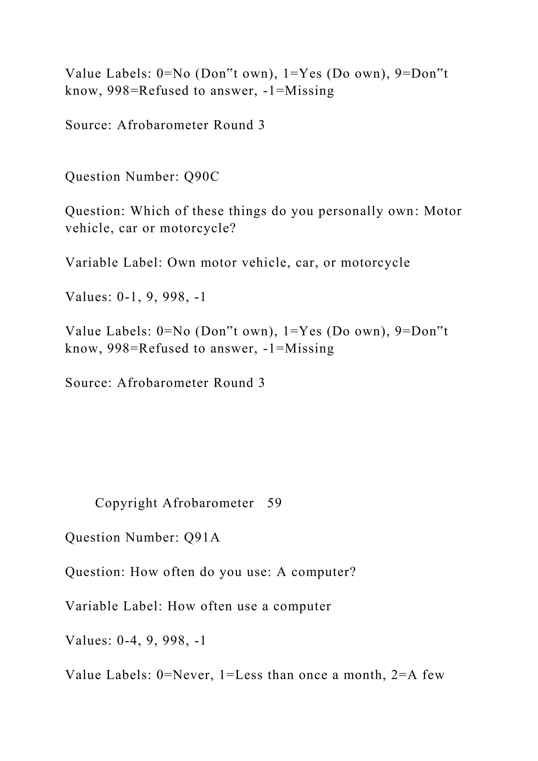 Value Labels: 0=No (Don‟t own), 1=Yes (Do own), 9=Don‟t
know, 998=Refused to answer, -1=Missing
Source: Afrobarometer Round 3
Question Number: Q90C
Question: Which of these things do you personally own: Motor
vehicle, car or motorcycle?
Variable Label: Own motor vehicle, car, or motorcycle
Values: 0-1, 9, 998, -1
Value Labels: 0=No (Don‟t own), 1=Yes (Do own), 9=Don‟t
know, 998=Refused to answer, -1=Missing
Source: Afrobarometer Round 3
Copyright Afrobarometer 59
Question Number: Q91A
Question: How often do you use: A computer?
Variable Label: How often use a computer
Values: 0-4, 9, 998, -1
Value Labels: 0=Never, 1=Less than once a month, 2=A few
 