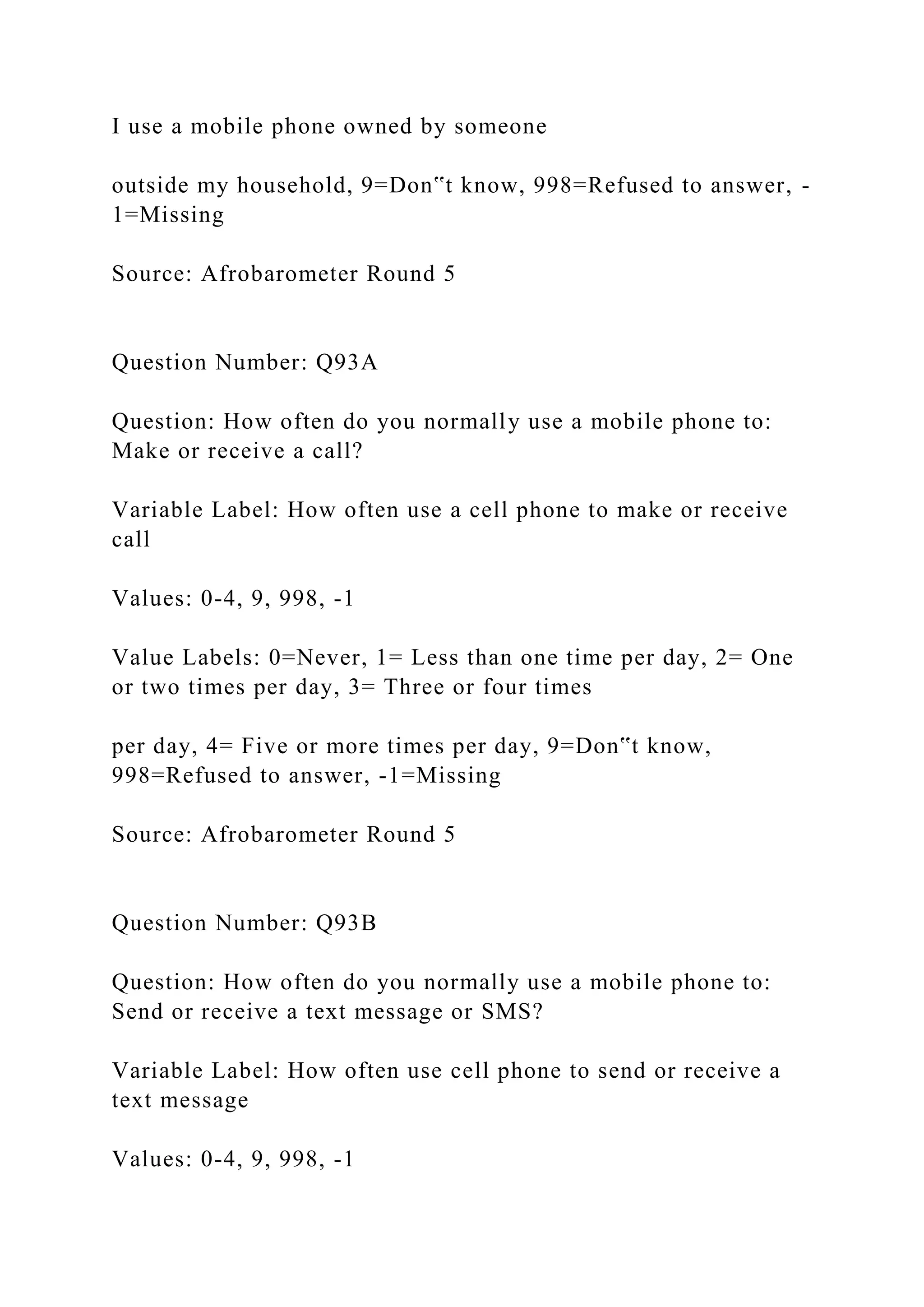 I use a mobile phone owned by someone
outside my household, 9=Don‟t know, 998=Refused to answer, -
1=Missing
Source: Afrobarometer Round 5
Question Number: Q93A
Question: How often do you normally use a mobile phone to:
Make or receive a call?
Variable Label: How often use a cell phone to make or receive
call
Values: 0-4, 9, 998, -1
Value Labels: 0=Never, 1= Less than one time per day, 2= One
or two times per day, 3= Three or four times
per day, 4= Five or more times per day, 9=Don‟t know,
998=Refused to answer, -1=Missing
Source: Afrobarometer Round 5
Question Number: Q93B
Question: How often do you normally use a mobile phone to:
Send or receive a text message or SMS?
Variable Label: How often use cell phone to send or receive a
text message
Values: 0-4, 9, 998, -1
 