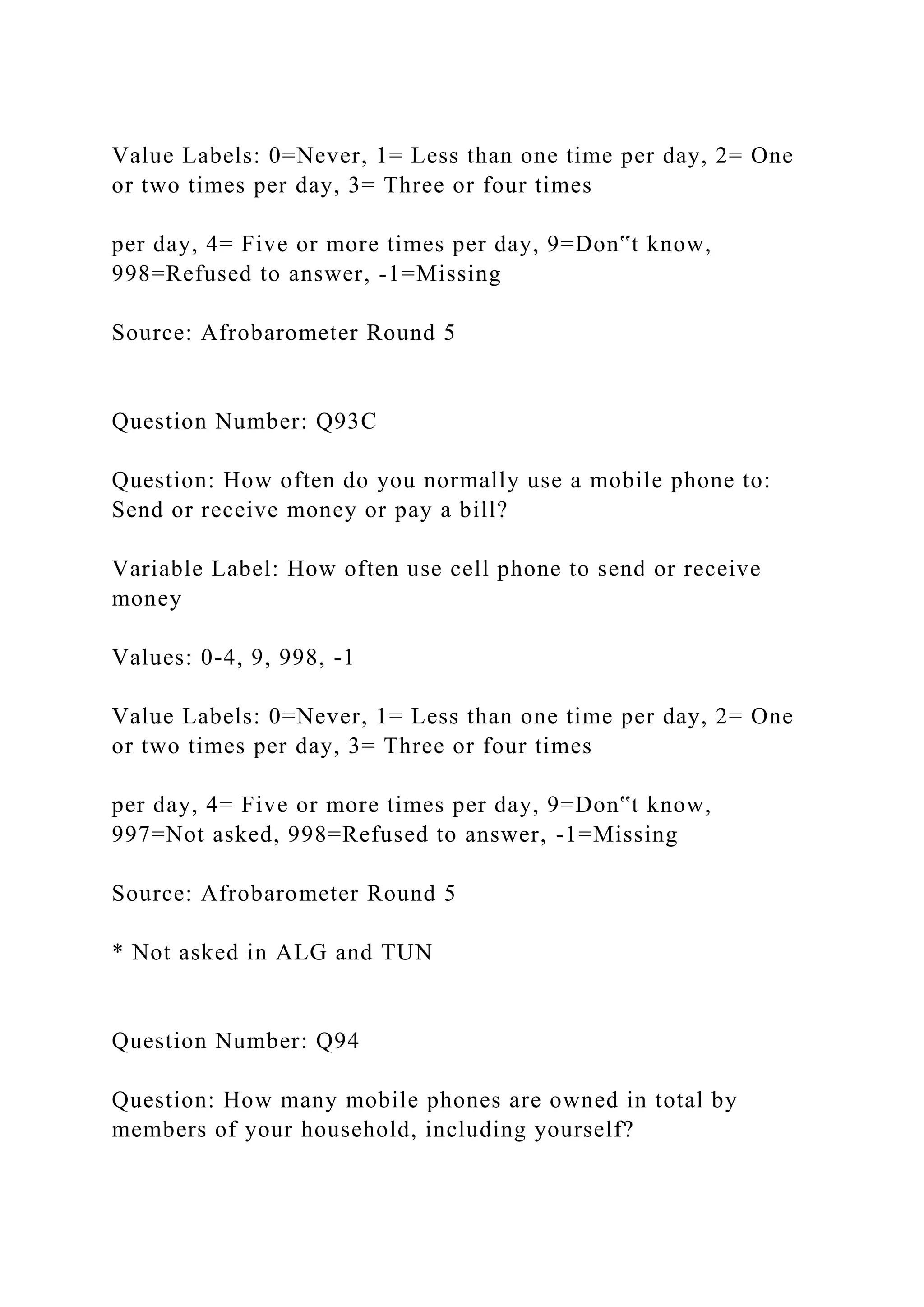 Value Labels: 0=Never, 1= Less than one time per day, 2= One
or two times per day, 3= Three or four times
per day, 4= Five or more times per day, 9=Don‟t know,
998=Refused to answer, -1=Missing
Source: Afrobarometer Round 5
Question Number: Q93C
Question: How often do you normally use a mobile phone to:
Send or receive money or pay a bill?
Variable Label: How often use cell phone to send or receive
money
Values: 0-4, 9, 998, -1
Value Labels: 0=Never, 1= Less than one time per day, 2= One
or two times per day, 3= Three or four times
per day, 4= Five or more times per day, 9=Don‟t know,
997=Not asked, 998=Refused to answer, -1=Missing
Source: Afrobarometer Round 5
* Not asked in ALG and TUN
Question Number: Q94
Question: How many mobile phones are owned in total by
members of your household, including yourself?
 