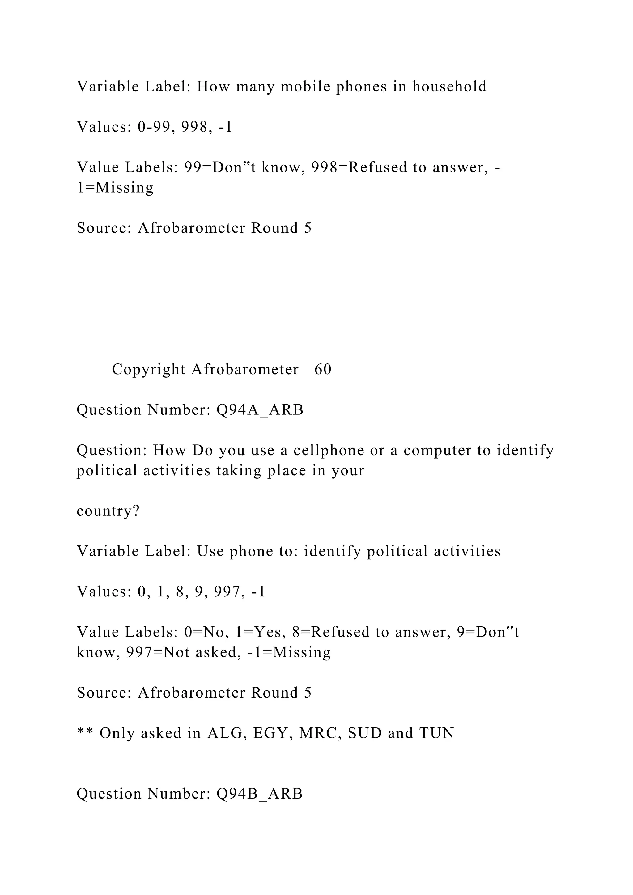 Variable Label: How many mobile phones in household
Values: 0-99, 998, -1
Value Labels: 99=Don‟t know, 998=Refused to answer, -
1=Missing
Source: Afrobarometer Round 5
Copyright Afrobarometer 60
Question Number: Q94A_ARB
Question: How Do you use a cellphone or a computer to identify
political activities taking place in your
country?
Variable Label: Use phone to: identify political activities
Values: 0, 1, 8, 9, 997, -1
Value Labels: 0=No, 1=Yes, 8=Refused to answer, 9=Don‟t
know, 997=Not asked, -1=Missing
Source: Afrobarometer Round 5
** Only asked in ALG, EGY, MRC, SUD and TUN
Question Number: Q94B_ARB
 