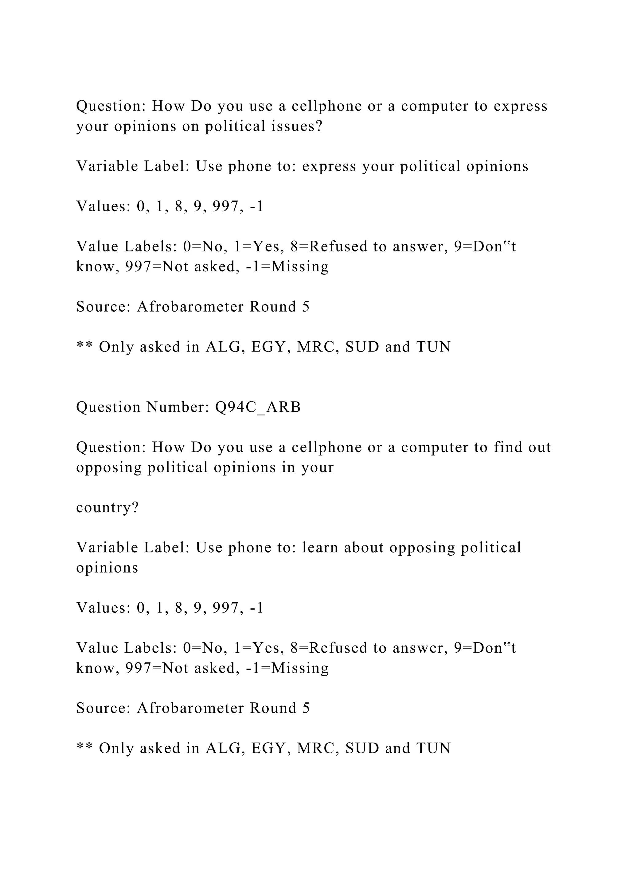 Question: How Do you use a cellphone or a computer to express
your opinions on political issues?
Variable Label: Use phone to: express your political opinions
Values: 0, 1, 8, 9, 997, -1
Value Labels: 0=No, 1=Yes, 8=Refused to answer, 9=Don‟t
know, 997=Not asked, -1=Missing
Source: Afrobarometer Round 5
** Only asked in ALG, EGY, MRC, SUD and TUN
Question Number: Q94C_ARB
Question: How Do you use a cellphone or a computer to find out
opposing political opinions in your
country?
Variable Label: Use phone to: learn about opposing political
opinions
Values: 0, 1, 8, 9, 997, -1
Value Labels: 0=No, 1=Yes, 8=Refused to answer, 9=Don‟t
know, 997=Not asked, -1=Missing
Source: Afrobarometer Round 5
** Only asked in ALG, EGY, MRC, SUD and TUN
 