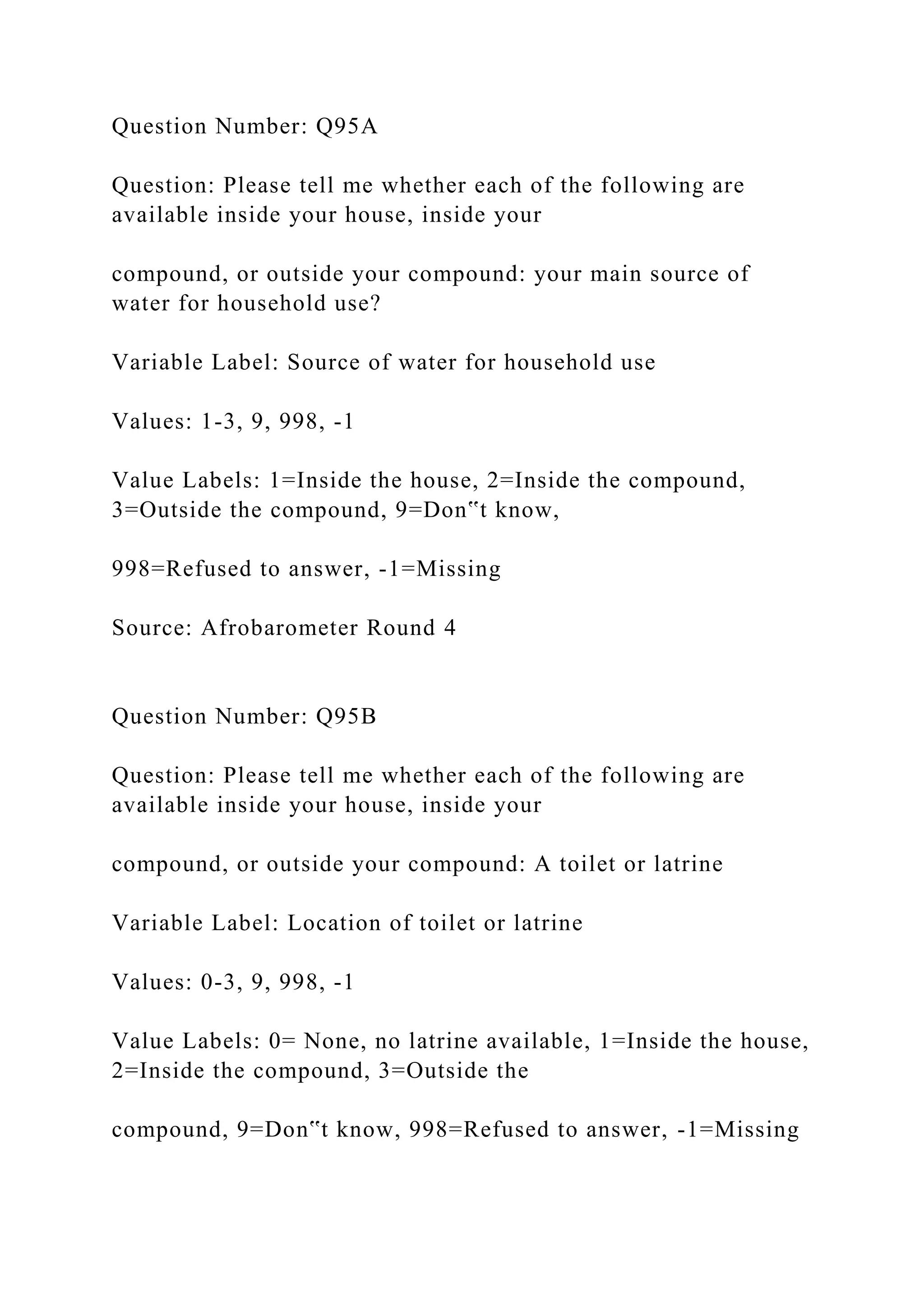 Question Number: Q95A
Question: Please tell me whether each of the following are
available inside your house, inside your
compound, or outside your compound: your main source of
water for household use?
Variable Label: Source of water for household use
Values: 1-3, 9, 998, -1
Value Labels: 1=Inside the house, 2=Inside the compound,
3=Outside the compound, 9=Don‟t know,
998=Refused to answer, -1=Missing
Source: Afrobarometer Round 4
Question Number: Q95B
Question: Please tell me whether each of the following are
available inside your house, inside your
compound, or outside your compound: A toilet or latrine
Variable Label: Location of toilet or latrine
Values: 0-3, 9, 998, -1
Value Labels: 0= None, no latrine available, 1=Inside the house,
2=Inside the compound, 3=Outside the
compound, 9=Don‟t know, 998=Refused to answer, -1=Missing
 