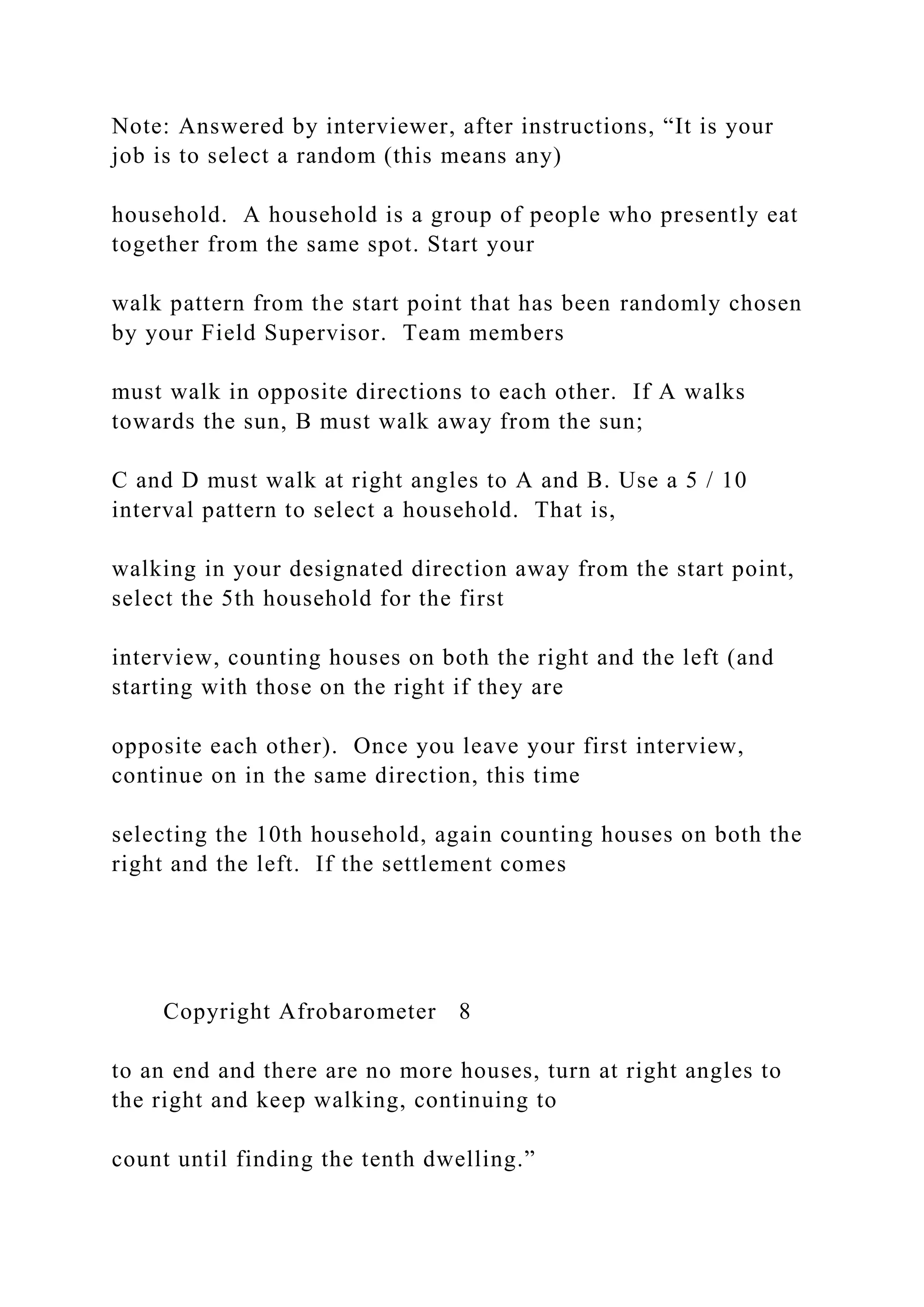 Note: Answered by interviewer, after instructions, “It is your
job is to select a random (this means any)
household. A household is a group of people who presently eat
together from the same spot. Start your
walk pattern from the start point that has been randomly chosen
by your Field Supervisor. Team members
must walk in opposite directions to each other. If A walks
towards the sun, B must walk away from the sun;
C and D must walk at right angles to A and B. Use a 5 / 10
interval pattern to select a household. That is,
walking in your designated direction away from the start point,
select the 5th household for the first
interview, counting houses on both the right and the left (and
starting with those on the right if they are
opposite each other). Once you leave your first interview,
continue on in the same direction, this time
selecting the 10th household, again counting houses on both the
right and the left. If the settlement comes
Copyright Afrobarometer 8
to an end and there are no more houses, turn at right angles to
the right and keep walking, continuing to
count until finding the tenth dwelling.”
 