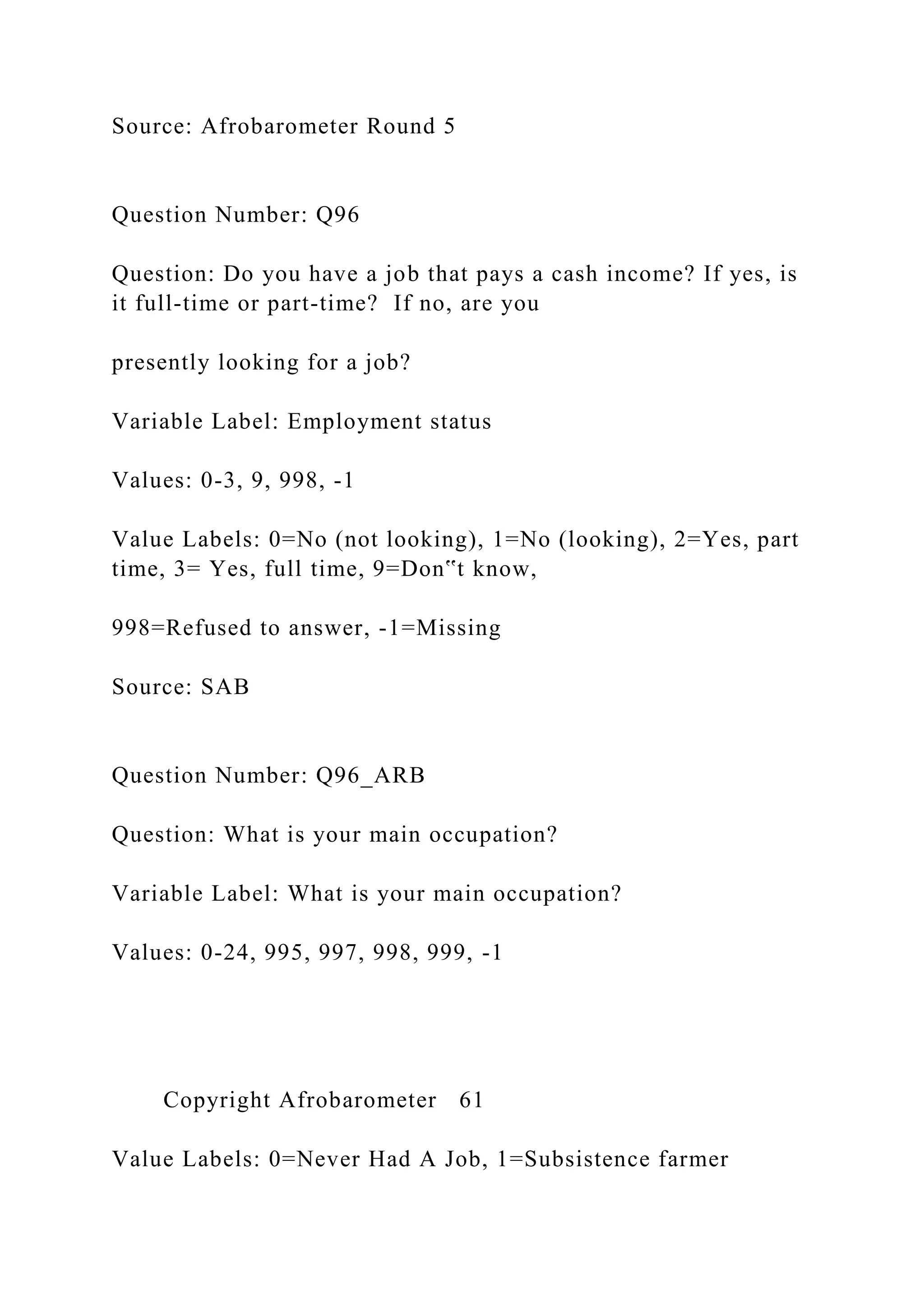 Source: Afrobarometer Round 5
Question Number: Q96
Question: Do you have a job that pays a cash income? If yes, is
it full-time or part-time? If no, are you
presently looking for a job?
Variable Label: Employment status
Values: 0-3, 9, 998, -1
Value Labels: 0=No (not looking), 1=No (looking), 2=Yes, part
time, 3= Yes, full time, 9=Don‟t know,
998=Refused to answer, -1=Missing
Source: SAB
Question Number: Q96_ARB
Question: What is your main occupation?
Variable Label: What is your main occupation?
Values: 0-24, 995, 997, 998, 999, -1
Copyright Afrobarometer 61
Value Labels: 0=Never Had A Job, 1=Subsistence farmer
 