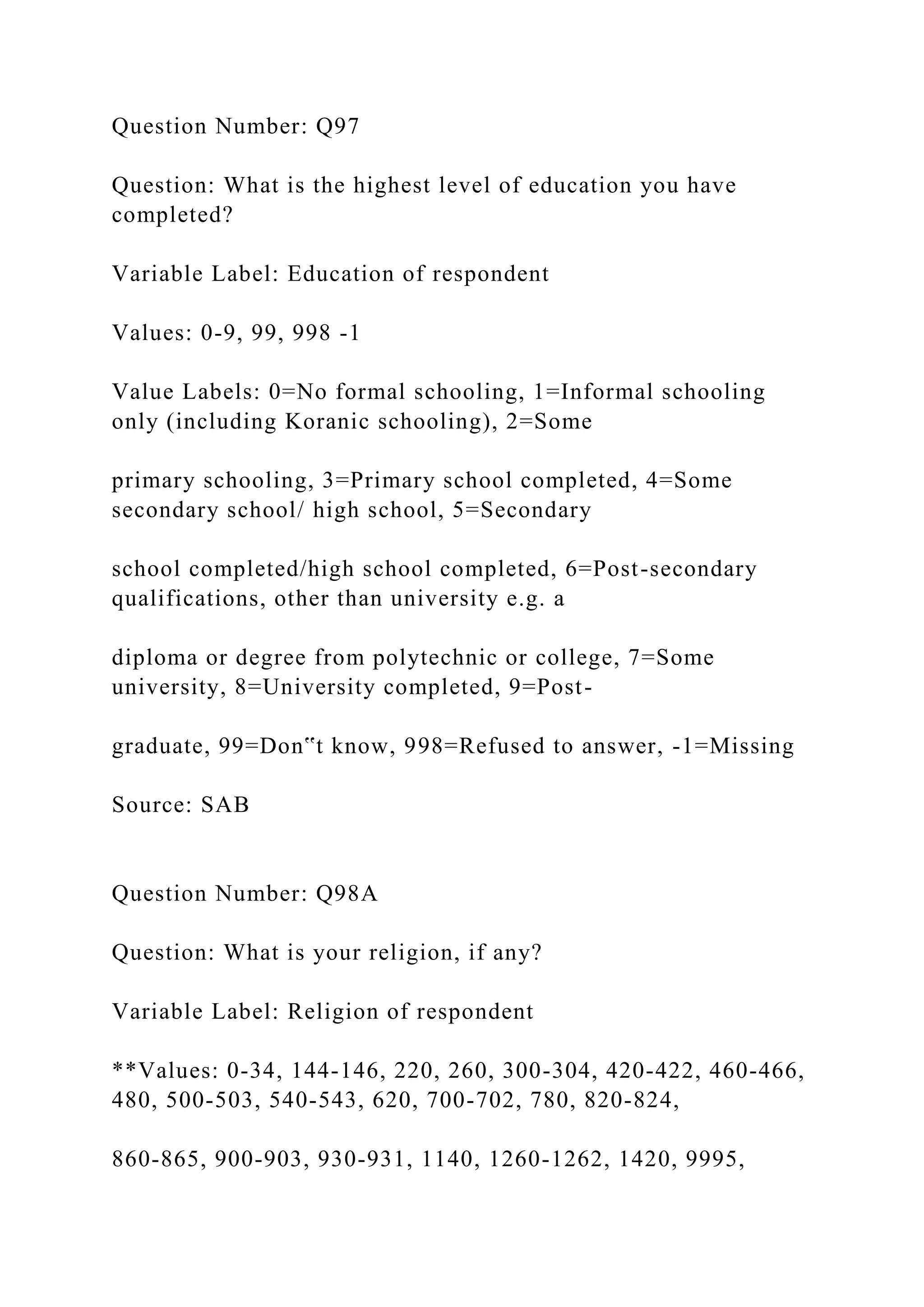 Question Number: Q97
Question: What is the highest level of education you have
completed?
Variable Label: Education of respondent
Values: 0-9, 99, 998 -1
Value Labels: 0=No formal schooling, 1=Informal schooling
only (including Koranic schooling), 2=Some
primary schooling, 3=Primary school completed, 4=Some
secondary school/ high school, 5=Secondary
school completed/high school completed, 6=Post-secondary
qualifications, other than university e.g. a
diploma or degree from polytechnic or college, 7=Some
university, 8=University completed, 9=Post-
graduate, 99=Don‟t know, 998=Refused to answer, -1=Missing
Source: SAB
Question Number: Q98A
Question: What is your religion, if any?
Variable Label: Religion of respondent
**Values: 0-34, 144-146, 220, 260, 300-304, 420-422, 460-466,
480, 500-503, 540-543, 620, 700-702, 780, 820-824,
860-865, 900-903, 930-931, 1140, 1260-1262, 1420, 9995,
 