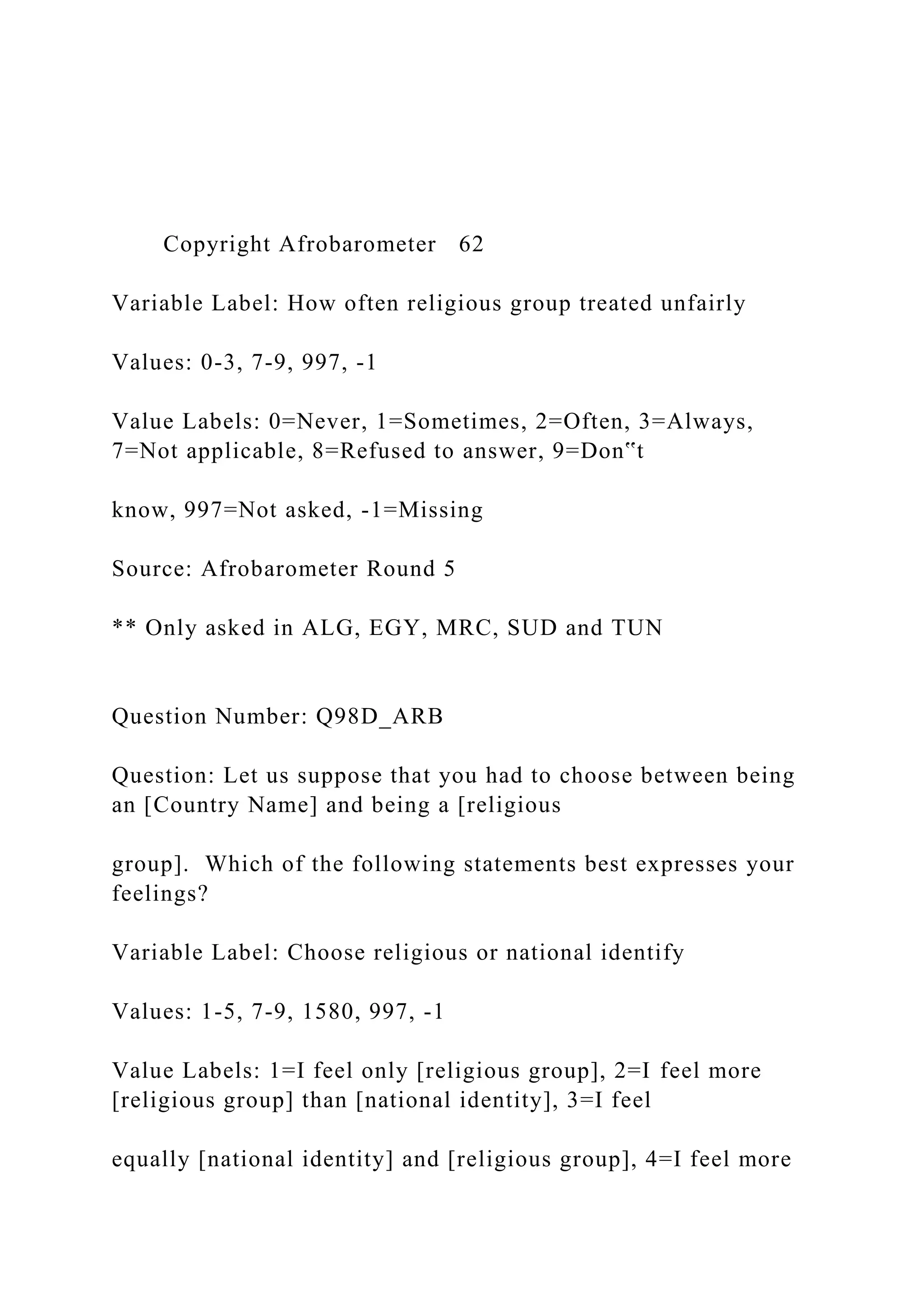 Copyright Afrobarometer 62
Variable Label: How often religious group treated unfairly
Values: 0-3, 7-9, 997, -1
Value Labels: 0=Never, 1=Sometimes, 2=Often, 3=Always,
7=Not applicable, 8=Refused to answer, 9=Don‟t
know, 997=Not asked, -1=Missing
Source: Afrobarometer Round 5
** Only asked in ALG, EGY, MRC, SUD and TUN
Question Number: Q98D_ARB
Question: Let us suppose that you had to choose between being
an [Country Name] and being a [religious
group]. Which of the following statements best expresses your
feelings?
Variable Label: Choose religious or national identify
Values: 1-5, 7-9, 1580, 997, -1
Value Labels: 1=I feel only [religious group], 2=I feel more
[religious group] than [national identity], 3=I feel
equally [national identity] and [religious group], 4=I feel more
 