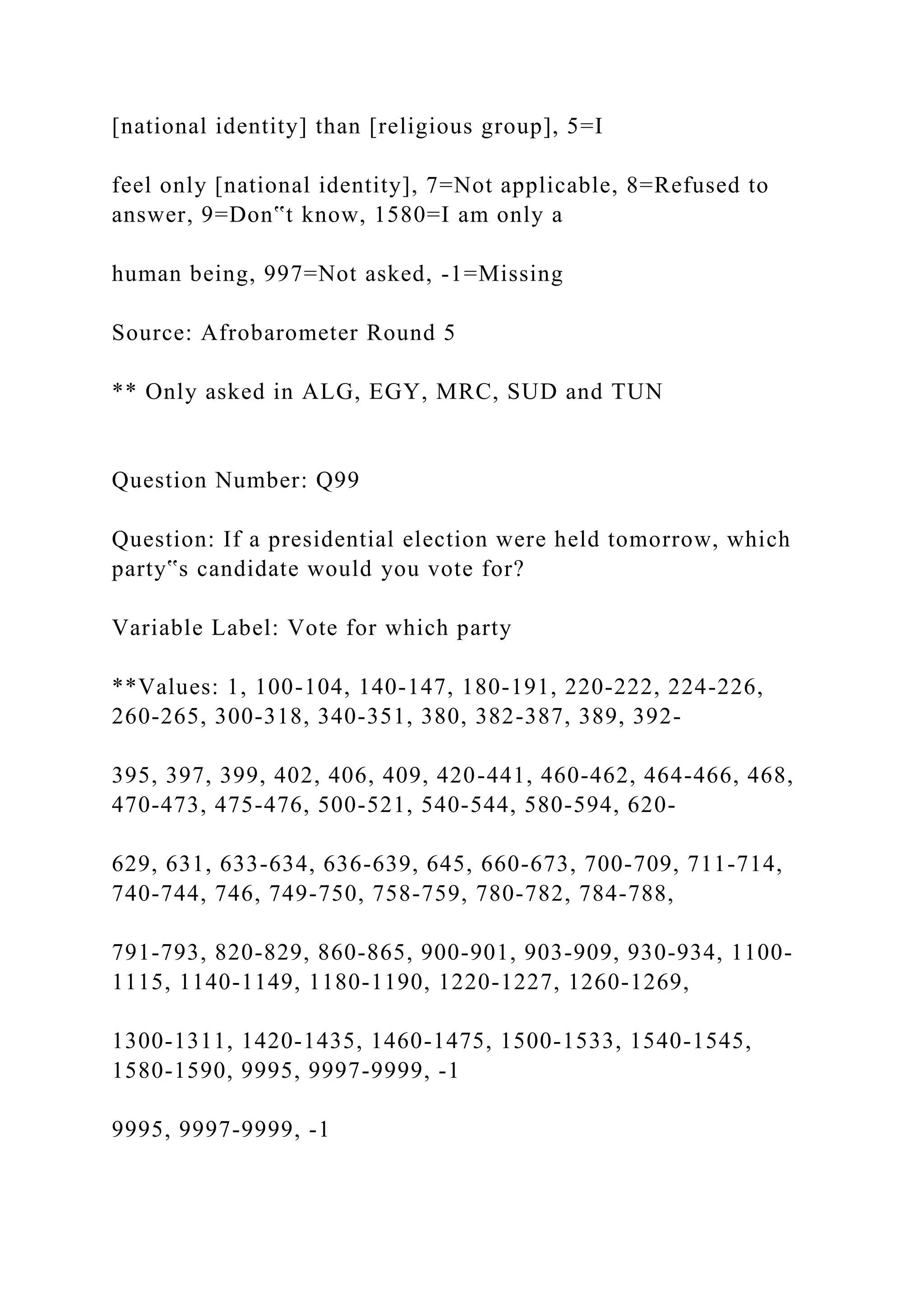 [national identity] than [religious group], 5=I
feel only [national identity], 7=Not applicable, 8=Refused to
answer, 9=Don‟t know, 1580=I am only a
human being, 997=Not asked, -1=Missing
Source: Afrobarometer Round 5
** Only asked in ALG, EGY, MRC, SUD and TUN
Question Number: Q99
Question: If a presidential election were held tomorrow, which
party‟s candidate would you vote for?
Variable Label: Vote for which party
**Values: 1, 100-104, 140-147, 180-191, 220-222, 224-226,
260-265, 300-318, 340-351, 380, 382-387, 389, 392-
395, 397, 399, 402, 406, 409, 420-441, 460-462, 464-466, 468,
470-473, 475-476, 500-521, 540-544, 580-594, 620-
629, 631, 633-634, 636-639, 645, 660-673, 700-709, 711-714,
740-744, 746, 749-750, 758-759, 780-782, 784-788,
791-793, 820-829, 860-865, 900-901, 903-909, 930-934, 1100-
1115, 1140-1149, 1180-1190, 1220-1227, 1260-1269,
1300-1311, 1420-1435, 1460-1475, 1500-1533, 1540-1545,
1580-1590, 9995, 9997-9999, -1
9995, 9997-9999, -1
 
