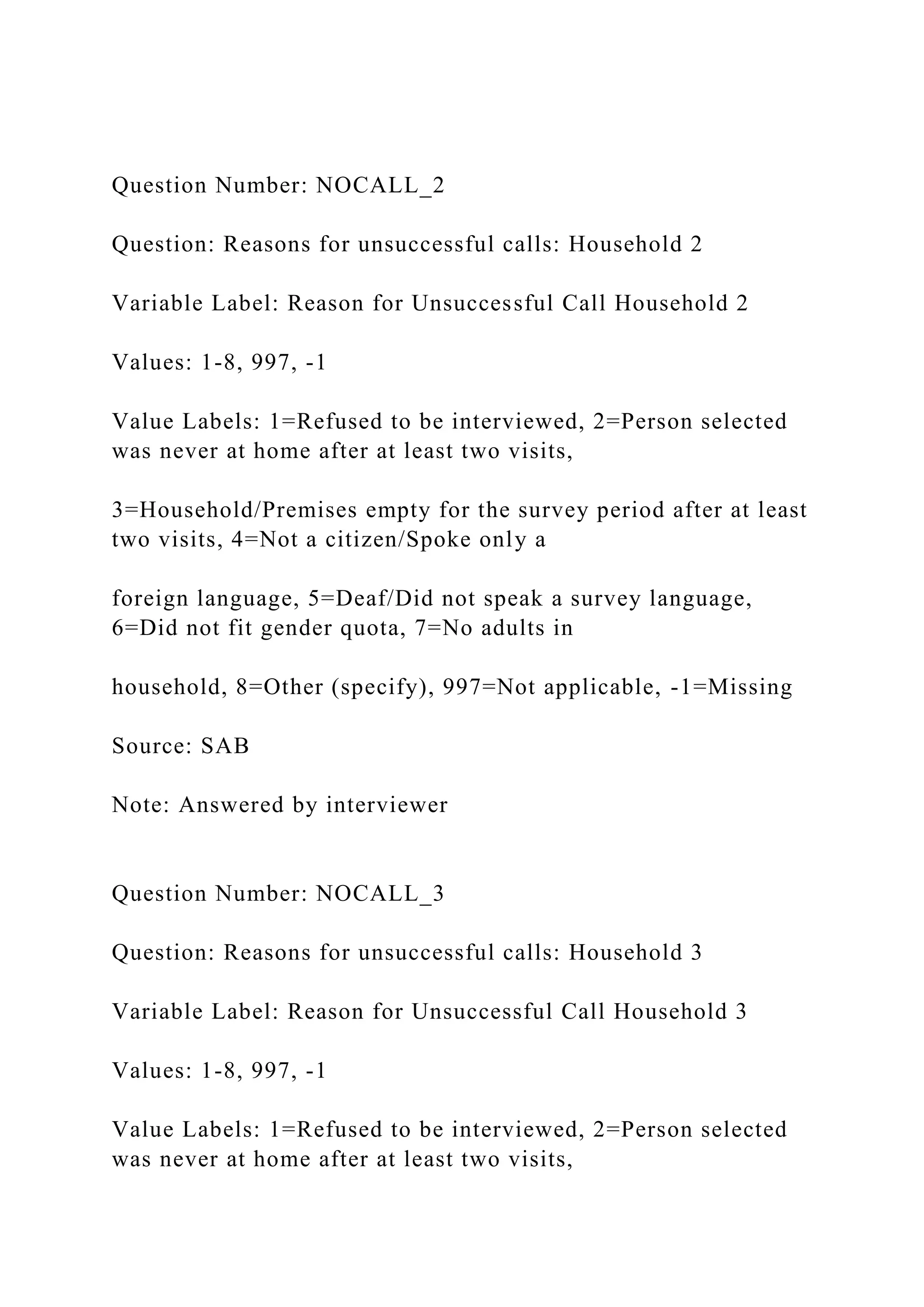 Question Number: NOCALL_2
Question: Reasons for unsuccessful calls: Household 2
Variable Label: Reason for Unsuccessful Call Household 2
Values: 1-8, 997, -1
Value Labels: 1=Refused to be interviewed, 2=Person selected
was never at home after at least two visits,
3=Household/Premises empty for the survey period after at least
two visits, 4=Not a citizen/Spoke only a
foreign language, 5=Deaf/Did not speak a survey language,
6=Did not fit gender quota, 7=No adults in
household, 8=Other (specify), 997=Not applicable, -1=Missing
Source: SAB
Note: Answered by interviewer
Question Number: NOCALL_3
Question: Reasons for unsuccessful calls: Household 3
Variable Label: Reason for Unsuccessful Call Household 3
Values: 1-8, 997, -1
Value Labels: 1=Refused to be interviewed, 2=Person selected
was never at home after at least two visits,
 