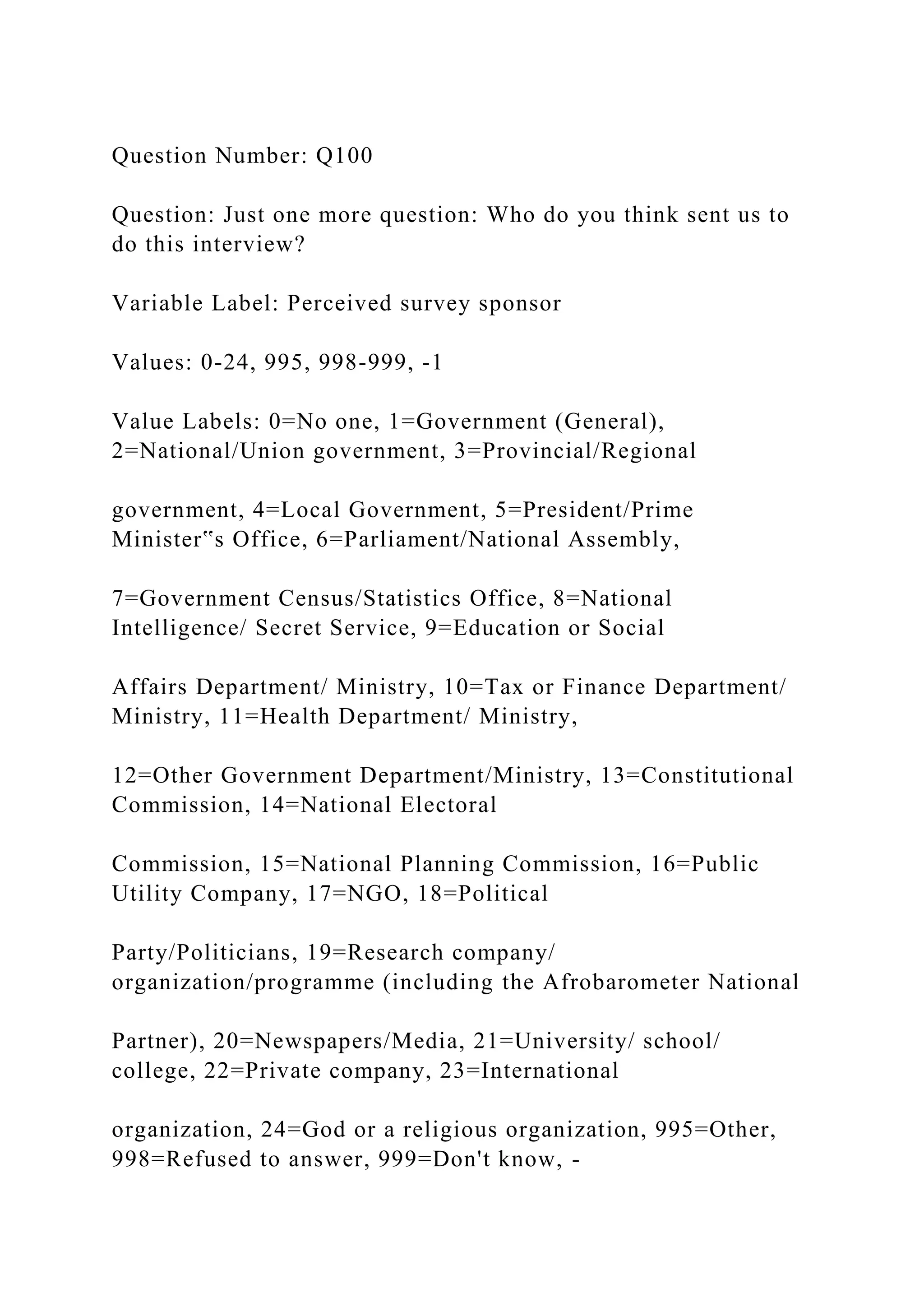 Question Number: Q100
Question: Just one more question: Who do you think sent us to
do this interview?
Variable Label: Perceived survey sponsor
Values: 0-24, 995, 998-999, -1
Value Labels: 0=No one, 1=Government (General),
2=National/Union government, 3=Provincial/Regional
government, 4=Local Government, 5=President/Prime
Minister‟s Office, 6=Parliament/National Assembly,
7=Government Census/Statistics Office, 8=National
Intelligence/ Secret Service, 9=Education or Social
Affairs Department/ Ministry, 10=Tax or Finance Department/
Ministry, 11=Health Department/ Ministry,
12=Other Government Department/Ministry, 13=Constitutional
Commission, 14=National Electoral
Commission, 15=National Planning Commission, 16=Public
Utility Company, 17=NGO, 18=Political
Party/Politicians, 19=Research company/
organization/programme (including the Afrobarometer National
Partner), 20=Newspapers/Media, 21=University/ school/
college, 22=Private company, 23=International
organization, 24=God or a religious organization, 995=Other,
998=Refused to answer, 999=Don't know, -
 