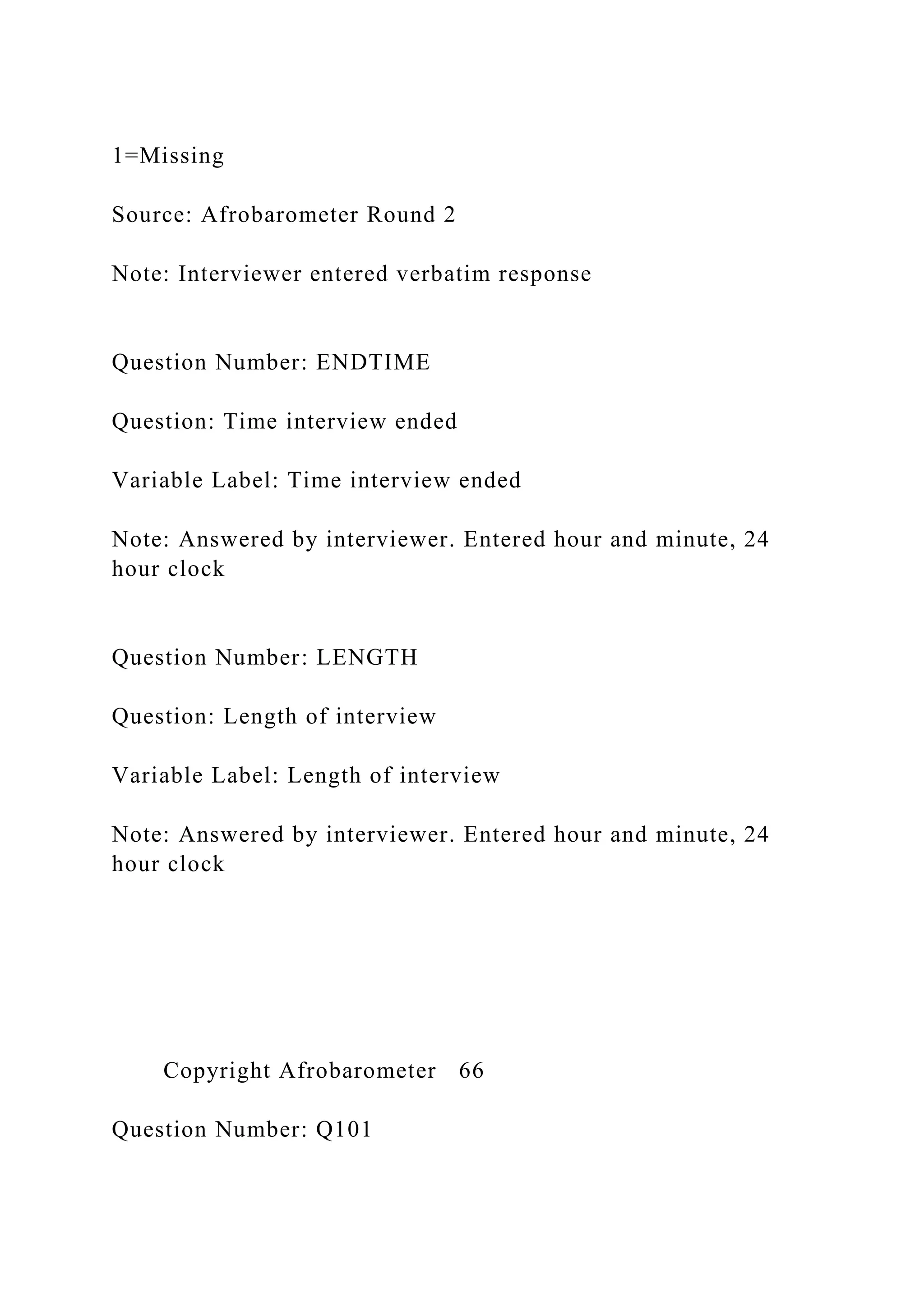1=Missing
Source: Afrobarometer Round 2
Note: Interviewer entered verbatim response
Question Number: ENDTIME
Question: Time interview ended
Variable Label: Time interview ended
Note: Answered by interviewer. Entered hour and minute, 24
hour clock
Question Number: LENGTH
Question: Length of interview
Variable Label: Length of interview
Note: Answered by interviewer. Entered hour and minute, 24
hour clock
Copyright Afrobarometer 66
Question Number: Q101
 