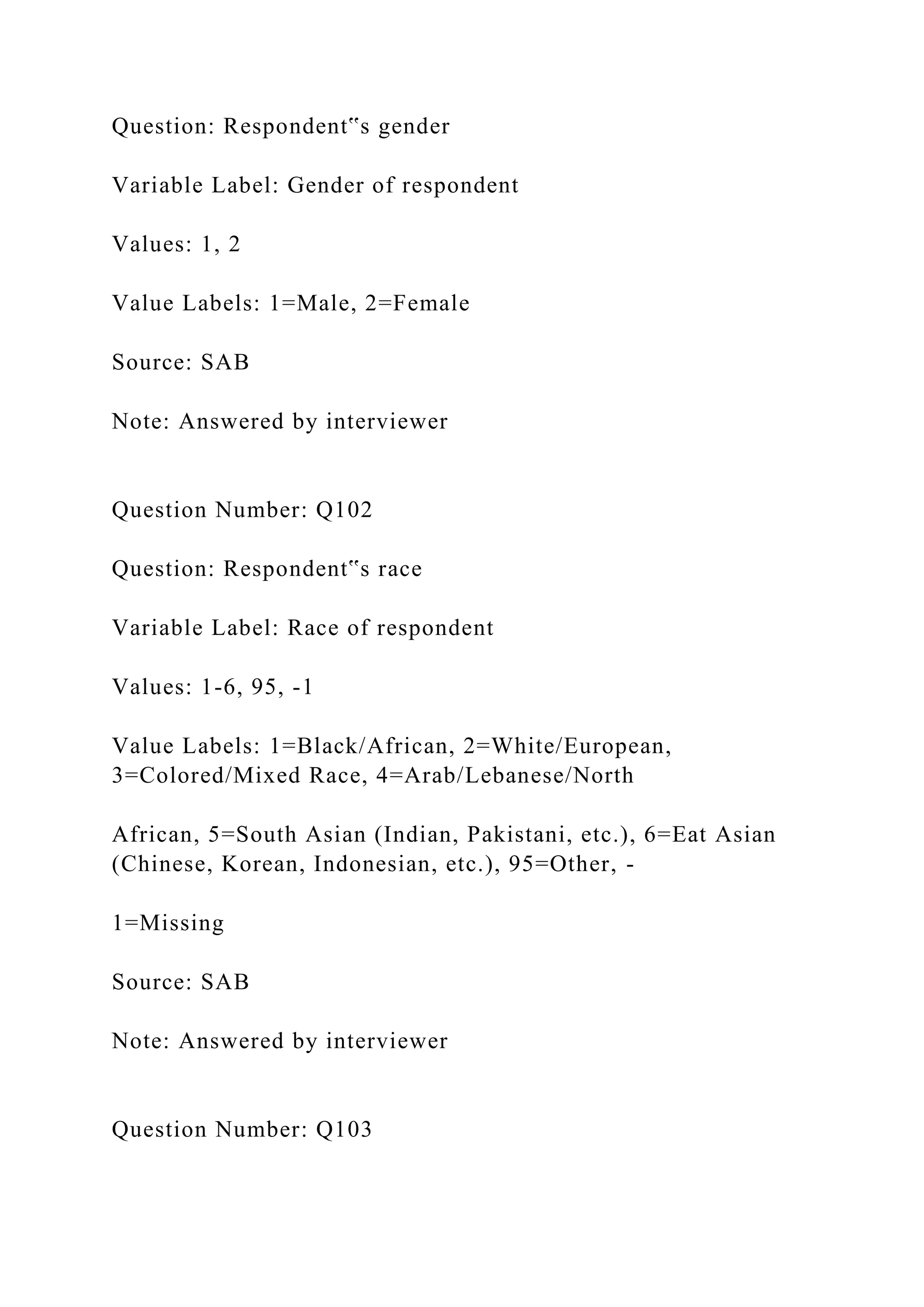 Question: Respondent‟s gender
Variable Label: Gender of respondent
Values: 1, 2
Value Labels: 1=Male, 2=Female
Source: SAB
Note: Answered by interviewer
Question Number: Q102
Question: Respondent‟s race
Variable Label: Race of respondent
Values: 1-6, 95, -1
Value Labels: 1=Black/African, 2=White/European,
3=Colored/Mixed Race, 4=Arab/Lebanese/North
African, 5=South Asian (Indian, Pakistani, etc.), 6=Eat Asian
(Chinese, Korean, Indonesian, etc.), 95=Other, -
1=Missing
Source: SAB
Note: Answered by interviewer
Question Number: Q103
 