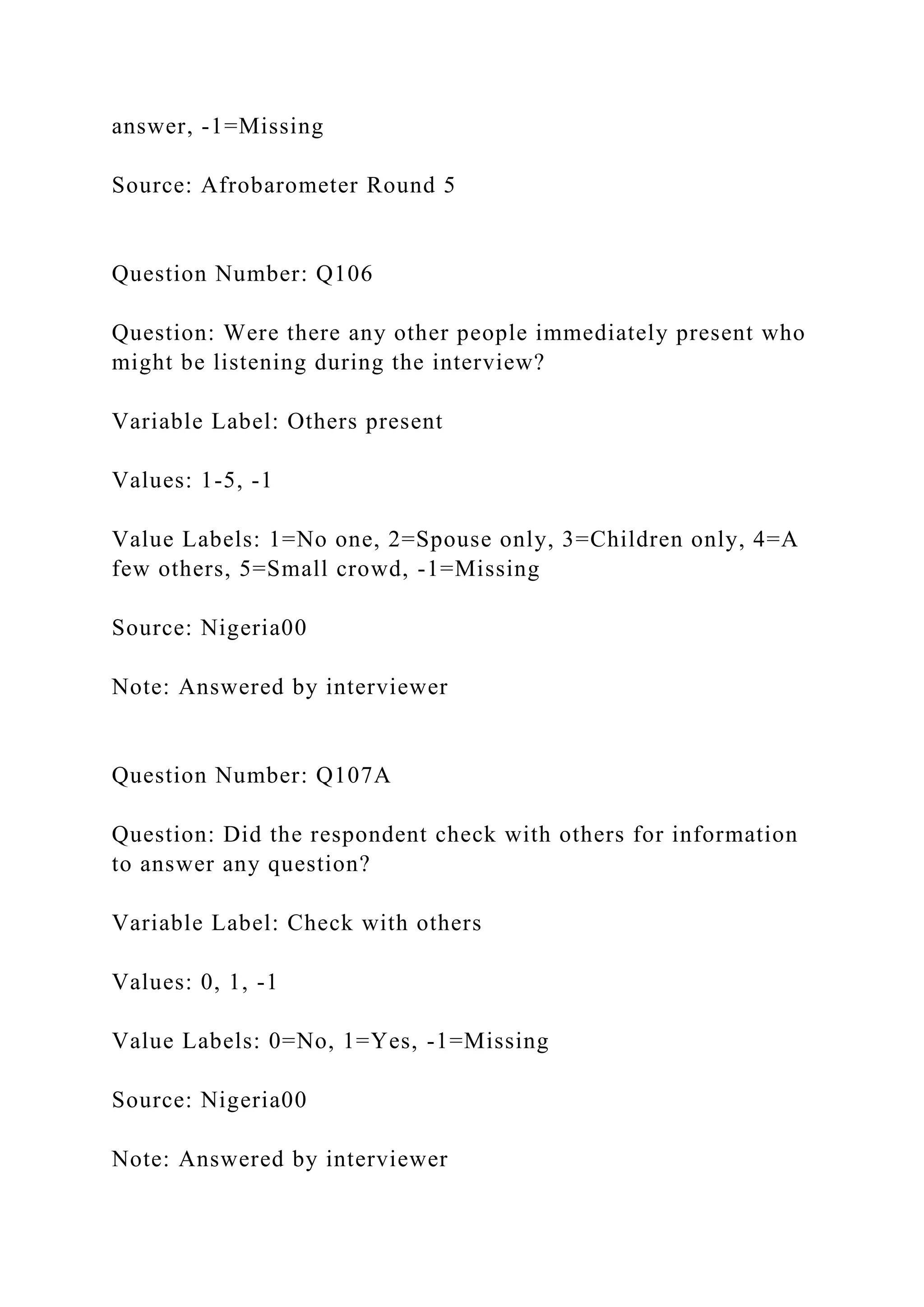 answer, -1=Missing
Source: Afrobarometer Round 5
Question Number: Q106
Question: Were there any other people immediately present who
might be listening during the interview?
Variable Label: Others present
Values: 1-5, -1
Value Labels: 1=No one, 2=Spouse only, 3=Children only, 4=A
few others, 5=Small crowd, -1=Missing
Source: Nigeria00
Note: Answered by interviewer
Question Number: Q107A
Question: Did the respondent check with others for information
to answer any question?
Variable Label: Check with others
Values: 0, 1, -1
Value Labels: 0=No, 1=Yes, -1=Missing
Source: Nigeria00
Note: Answered by interviewer
 