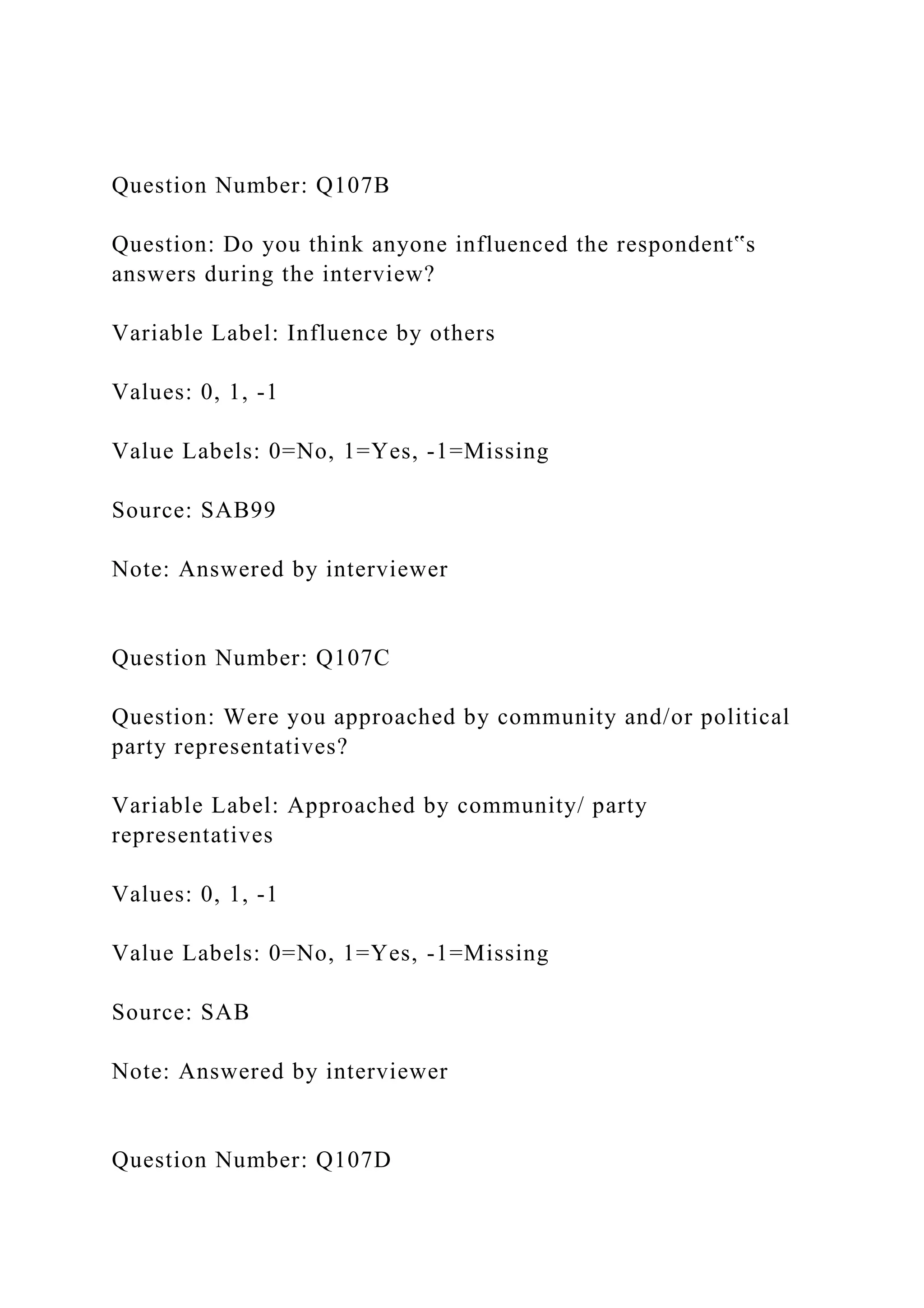 Question Number: Q107B
Question: Do you think anyone influenced the respondent‟s
answers during the interview?
Variable Label: Influence by others
Values: 0, 1, -1
Value Labels: 0=No, 1=Yes, -1=Missing
Source: SAB99
Note: Answered by interviewer
Question Number: Q107C
Question: Were you approached by community and/or political
party representatives?
Variable Label: Approached by community/ party
representatives
Values: 0, 1, -1
Value Labels: 0=No, 1=Yes, -1=Missing
Source: SAB
Note: Answered by interviewer
Question Number: Q107D
 