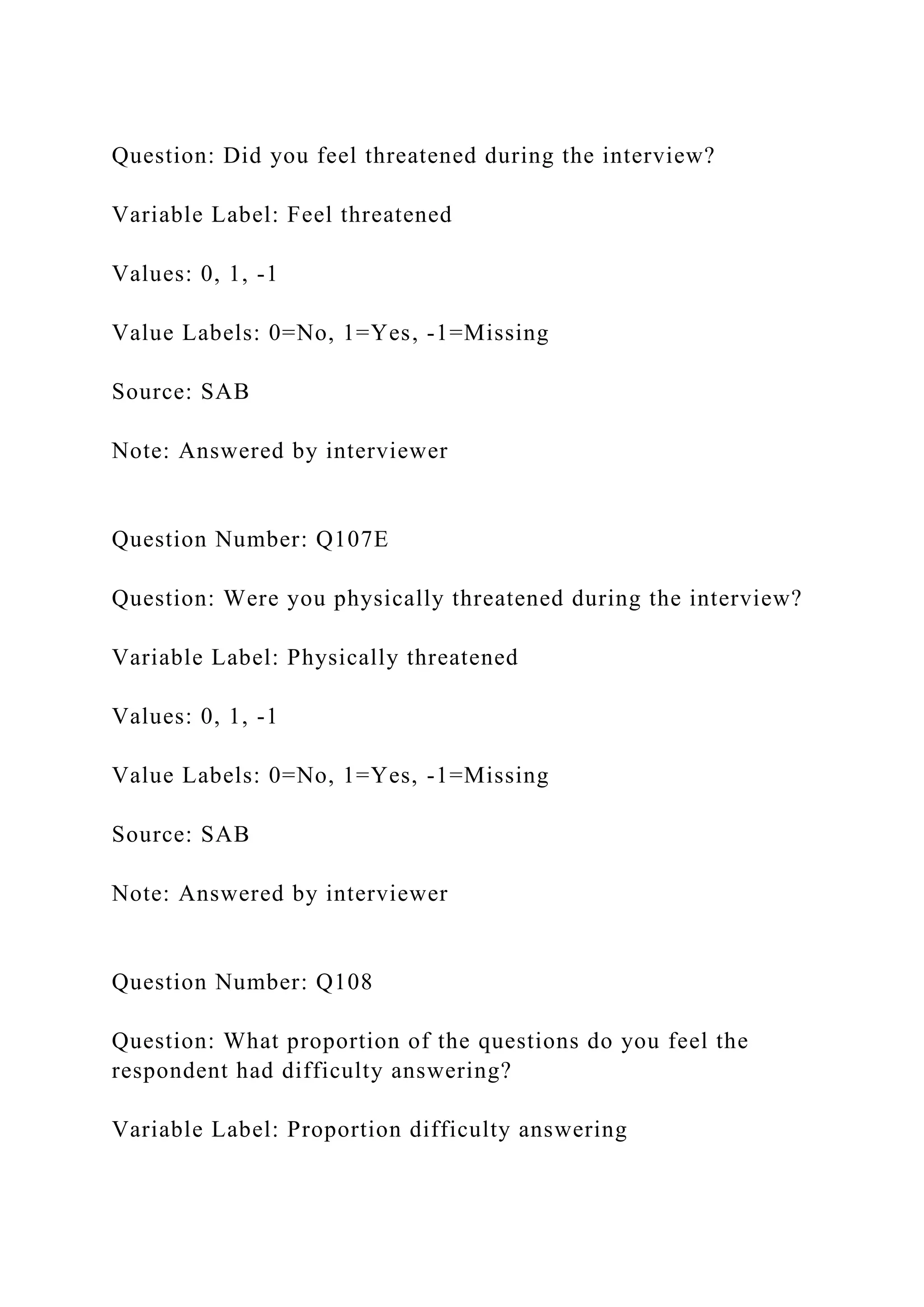 Question: Did you feel threatened during the interview?
Variable Label: Feel threatened
Values: 0, 1, -1
Value Labels: 0=No, 1=Yes, -1=Missing
Source: SAB
Note: Answered by interviewer
Question Number: Q107E
Question: Were you physically threatened during the interview?
Variable Label: Physically threatened
Values: 0, 1, -1
Value Labels: 0=No, 1=Yes, -1=Missing
Source: SAB
Note: Answered by interviewer
Question Number: Q108
Question: What proportion of the questions do you feel the
respondent had difficulty answering?
Variable Label: Proportion difficulty answering
 