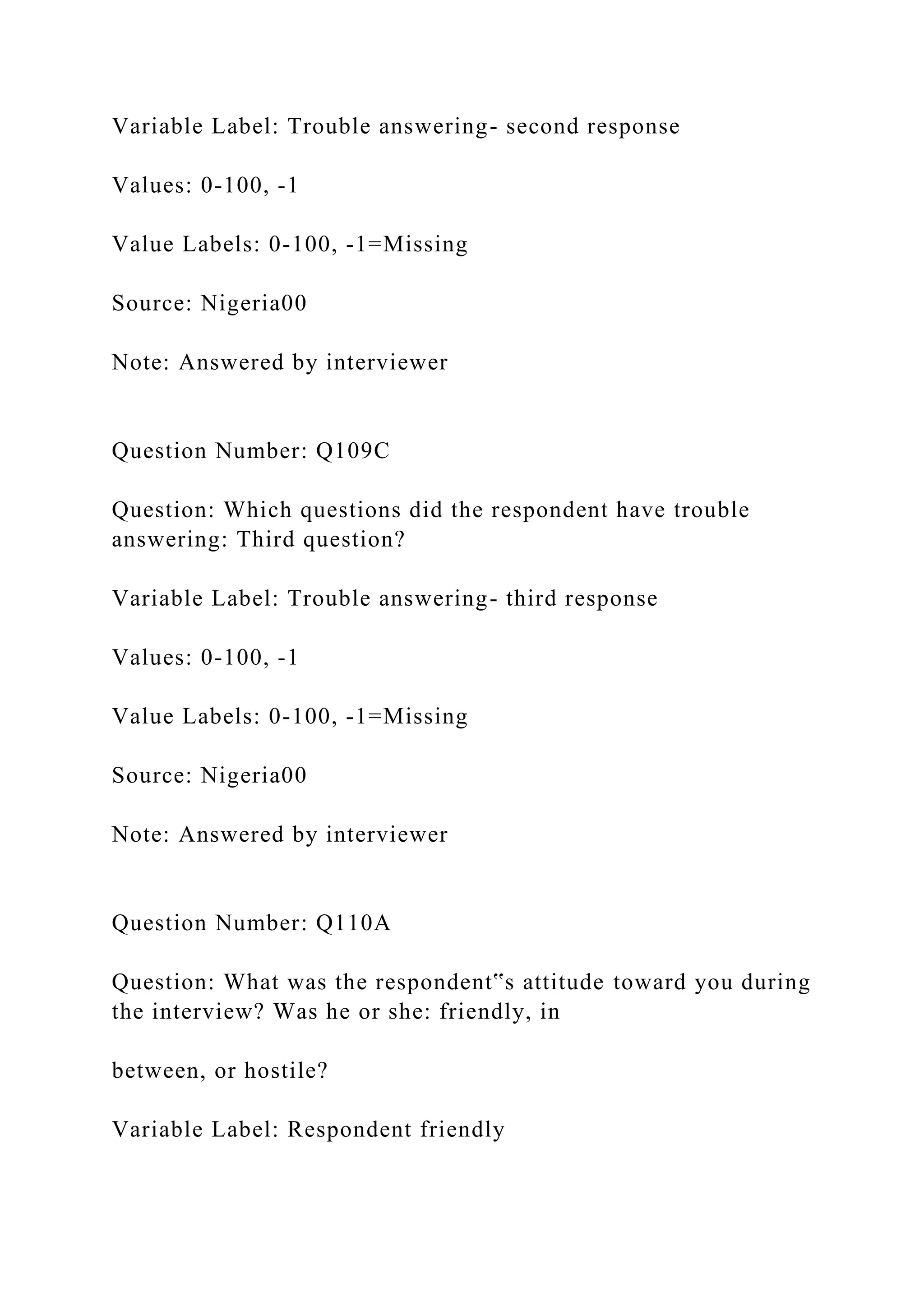 Variable Label: Trouble answering- second response
Values: 0-100, -1
Value Labels: 0-100, -1=Missing
Source: Nigeria00
Note: Answered by interviewer
Question Number: Q109C
Question: Which questions did the respondent have trouble
answering: Third question?
Variable Label: Trouble answering- third response
Values: 0-100, -1
Value Labels: 0-100, -1=Missing
Source: Nigeria00
Note: Answered by interviewer
Question Number: Q110A
Question: What was the respondent‟s attitude toward you during
the interview? Was he or she: friendly, in
between, or hostile?
Variable Label: Respondent friendly
 