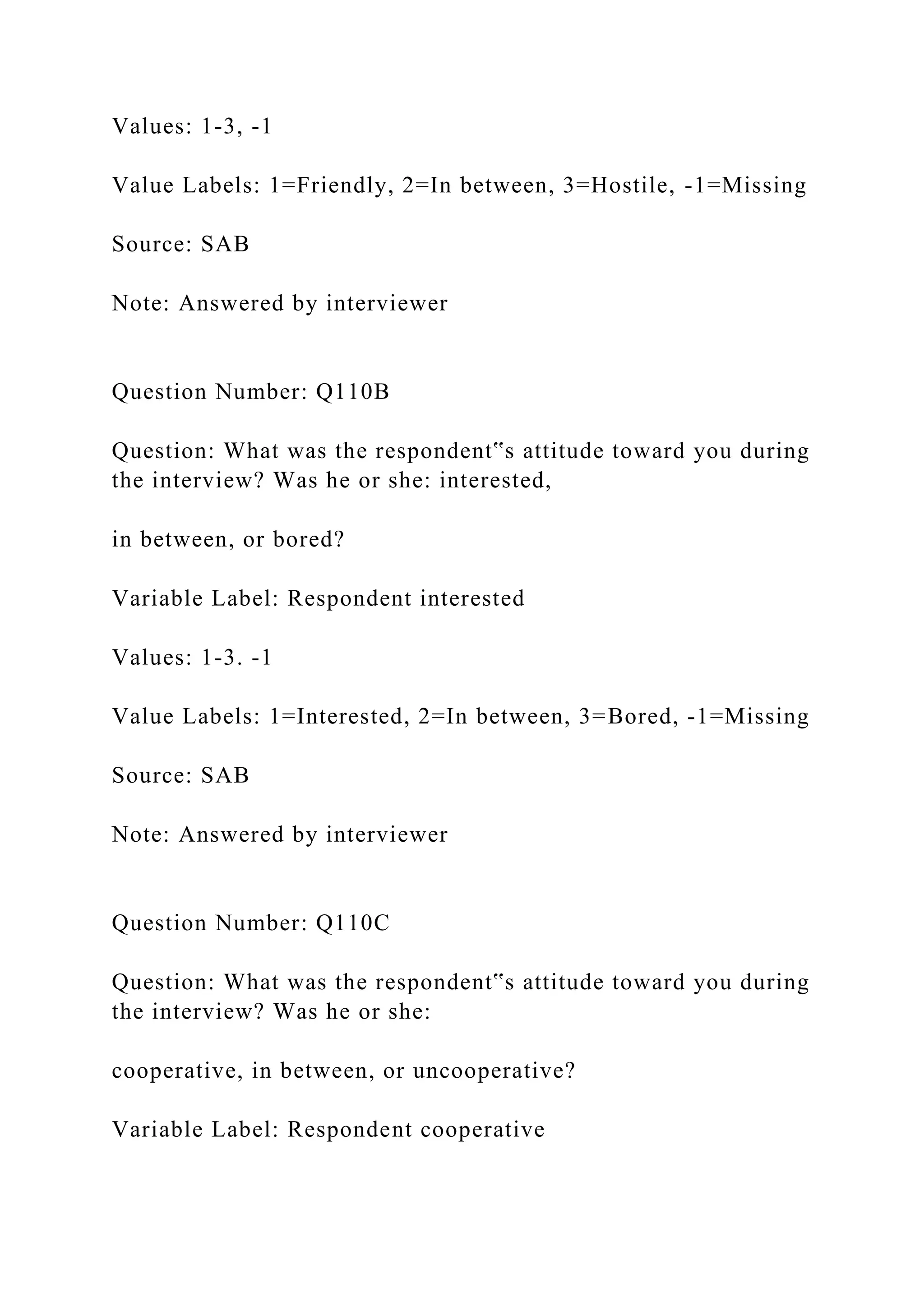 Values: 1-3, -1
Value Labels: 1=Friendly, 2=In between, 3=Hostile, -1=Missing
Source: SAB
Note: Answered by interviewer
Question Number: Q110B
Question: What was the respondent‟s attitude toward you during
the interview? Was he or she: interested,
in between, or bored?
Variable Label: Respondent interested
Values: 1-3. -1
Value Labels: 1=Interested, 2=In between, 3=Bored, -1=Missing
Source: SAB
Note: Answered by interviewer
Question Number: Q110C
Question: What was the respondent‟s attitude toward you during
the interview? Was he or she:
cooperative, in between, or uncooperative?
Variable Label: Respondent cooperative
 