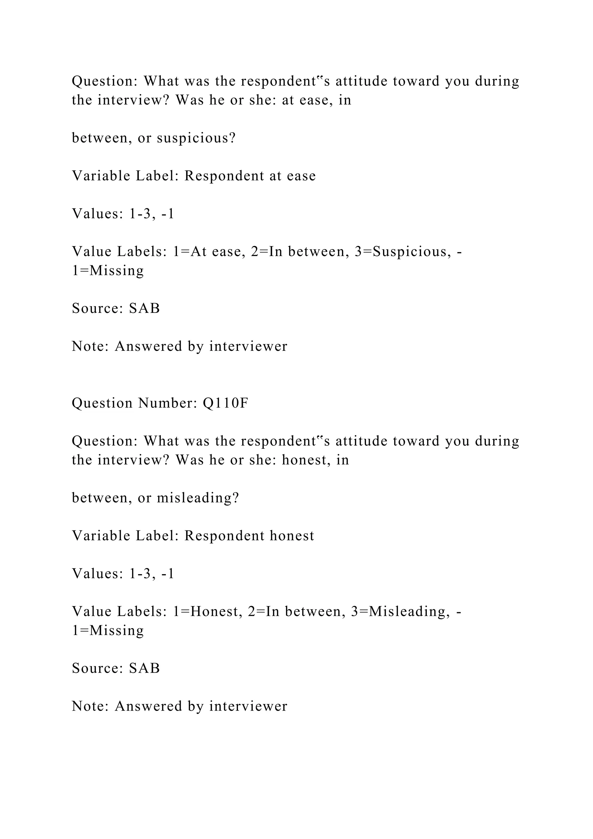 Question: What was the respondent‟s attitude toward you during
the interview? Was he or she: at ease, in
between, or suspicious?
Variable Label: Respondent at ease
Values: 1-3, -1
Value Labels: 1=At ease, 2=In between, 3=Suspicious, -
1=Missing
Source: SAB
Note: Answered by interviewer
Question Number: Q110F
Question: What was the respondent‟s attitude toward you during
the interview? Was he or she: honest, in
between, or misleading?
Variable Label: Respondent honest
Values: 1-3, -1
Value Labels: 1=Honest, 2=In between, 3=Misleading, -
1=Missing
Source: SAB
Note: Answered by interviewer
 