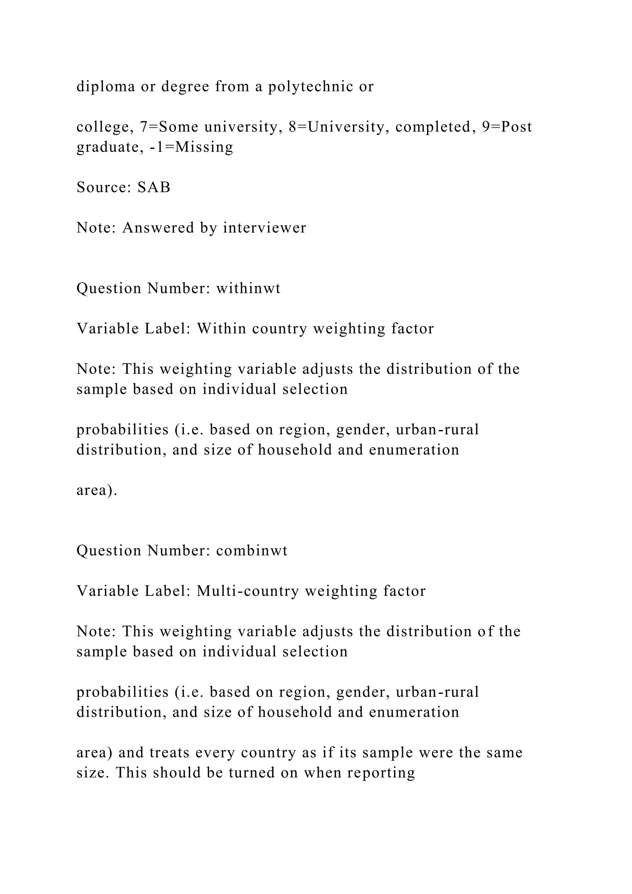 diploma or degree from a polytechnic or
college, 7=Some university, 8=University, completed, 9=Post
graduate, -1=Missing
Source: SAB
Note: Answered by interviewer
Question Number: withinwt
Variable Label: Within country weighting factor
Note: This weighting variable adjusts the distribution of the
sample based on individual selection
probabilities (i.e. based on region, gender, urban-rural
distribution, and size of household and enumeration
area).
Question Number: combinwt
Variable Label: Multi-country weighting factor
Note: This weighting variable adjusts the distribution of the
sample based on individual selection
probabilities (i.e. based on region, gender, urban-rural
distribution, and size of household and enumeration
area) and treats every country as if its sample were the same
size. This should be turned on when reporting
 