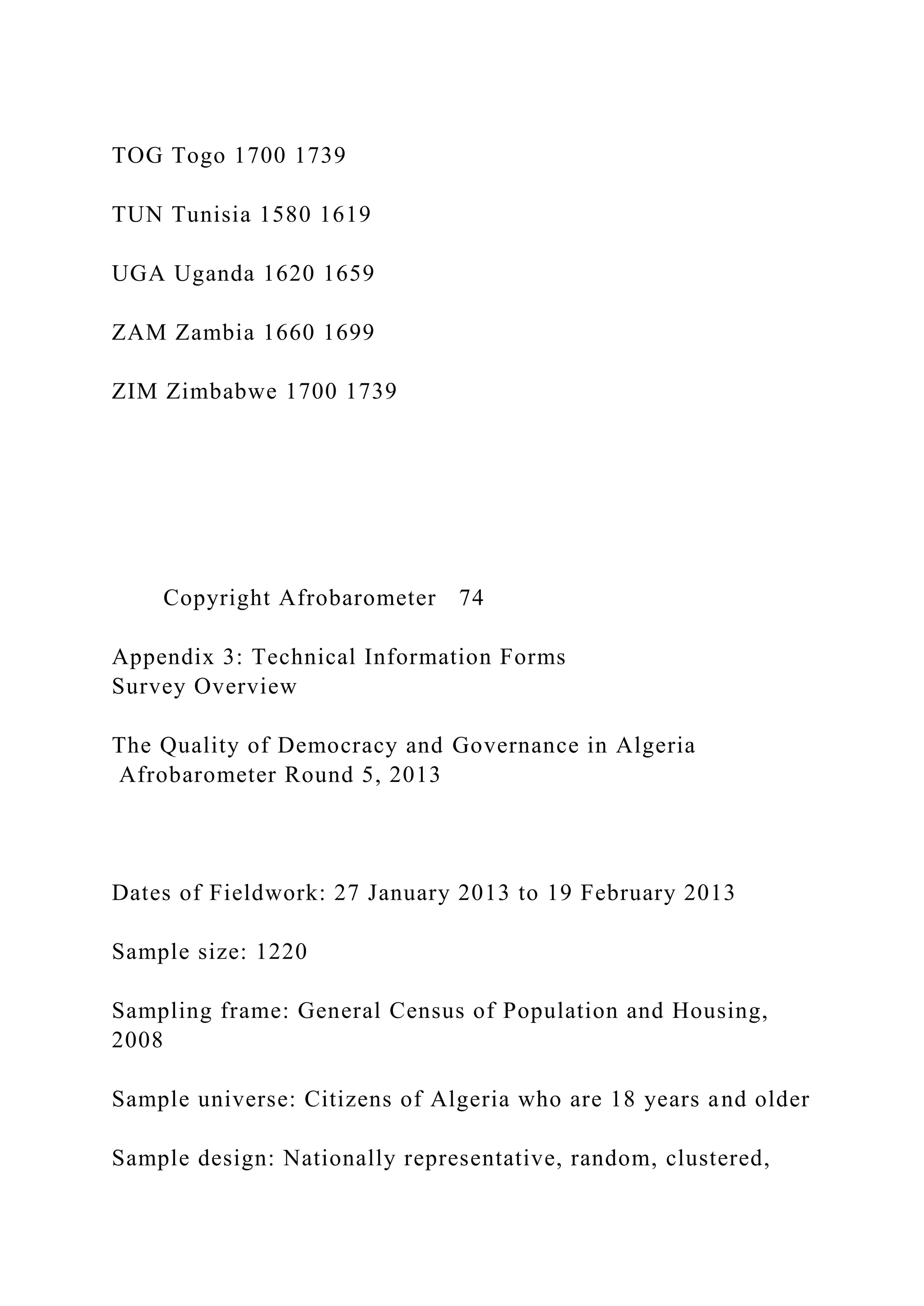 TOG Togo 1700 1739
TUN Tunisia 1580 1619
UGA Uganda 1620 1659
ZAM Zambia 1660 1699
ZIM Zimbabwe 1700 1739
Copyright Afrobarometer 74
Appendix 3: Technical Information Forms
Survey Overview
The Quality of Democracy and Governance in Algeria
Afrobarometer Round 5, 2013
Dates of Fieldwork: 27 January 2013 to 19 February 2013
Sample size: 1220
Sampling frame: General Census of Population and Housing,
2008
Sample universe: Citizens of Algeria who are 18 years and older
Sample design: Nationally representative, random, clustered,
 