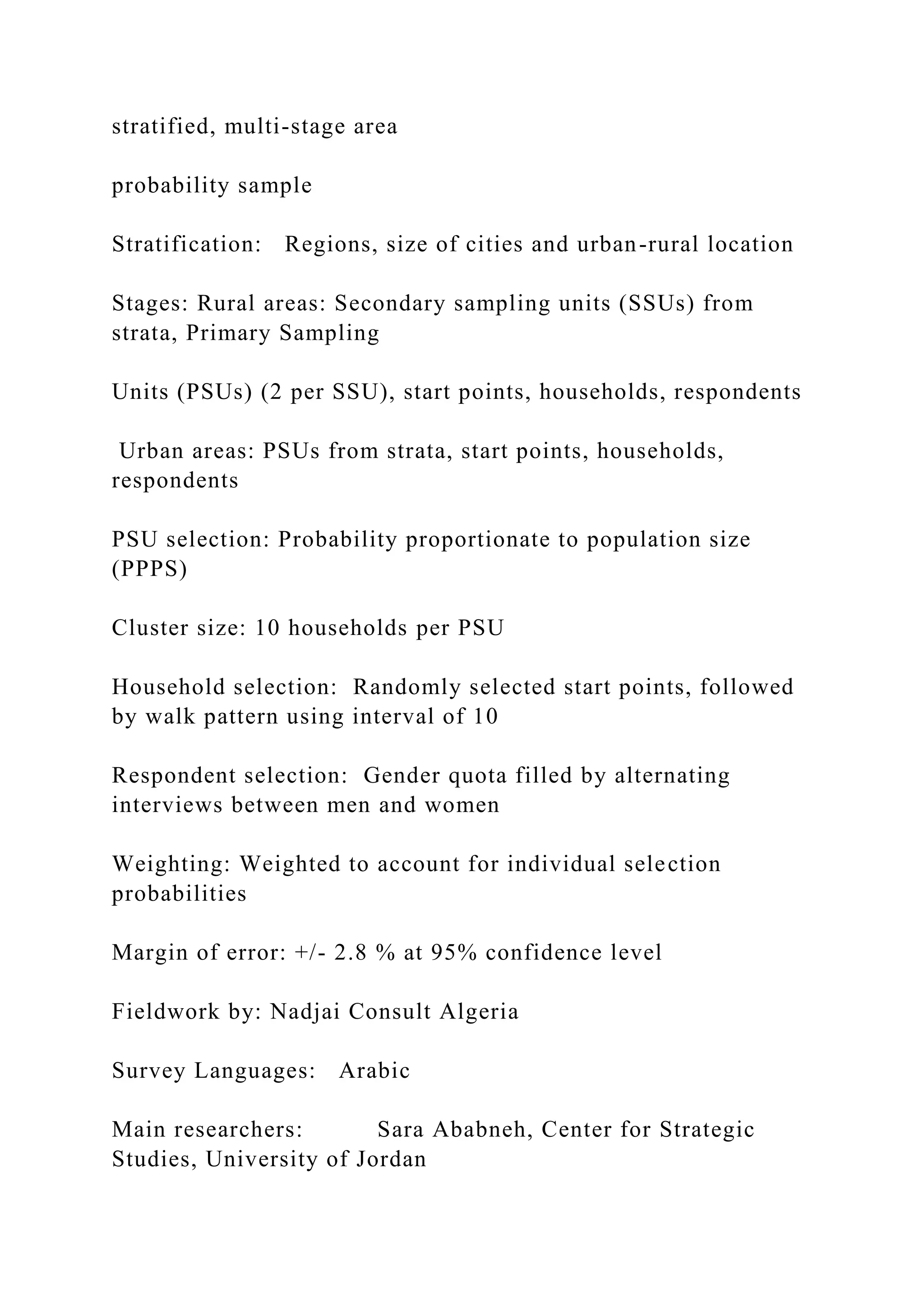 stratified, multi-stage area
probability sample
Stratification: Regions, size of cities and urban-rural location
Stages: Rural areas: Secondary sampling units (SSUs) from
strata, Primary Sampling
Units (PSUs) (2 per SSU), start points, households, respondents
Urban areas: PSUs from strata, start points, households,
respondents
PSU selection: Probability proportionate to population size
(PPPS)
Cluster size: 10 households per PSU
Household selection: Randomly selected start points, followed
by walk pattern using interval of 10
Respondent selection: Gender quota filled by alternating
interviews between men and women
Weighting: Weighted to account for individual selection
probabilities
Margin of error: +/- 2.8 % at 95% confidence level
Fieldwork by: Nadjai Consult Algeria
Survey Languages: Arabic
Main researchers: Sara Ababneh, Center for Strategic
Studies, University of Jordan
 