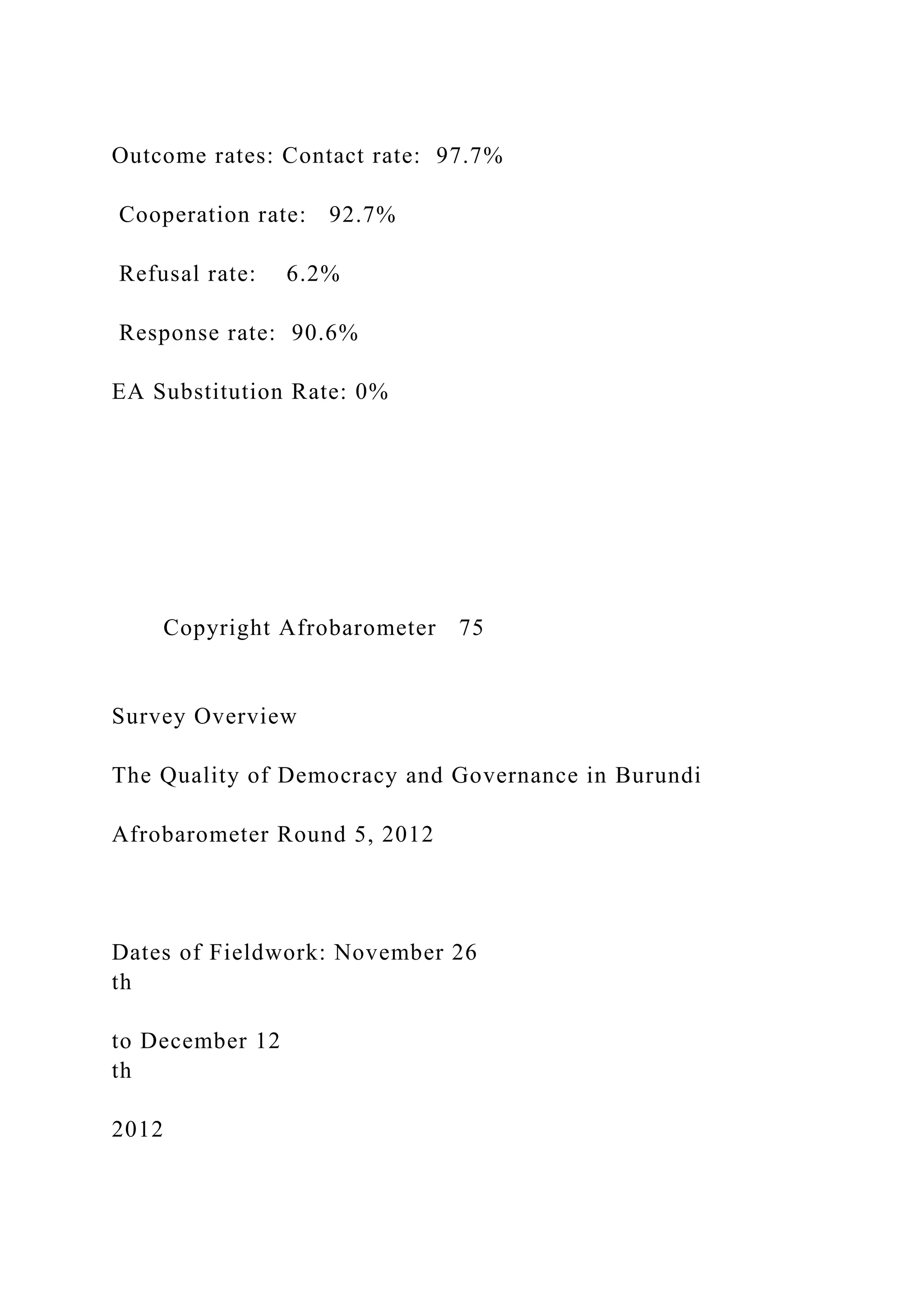 Outcome rates: Contact rate: 97.7%
Cooperation rate: 92.7%
Refusal rate: 6.2%
Response rate: 90.6%
EA Substitution Rate: 0%
Copyright Afrobarometer 75
Survey Overview
The Quality of Democracy and Governance in Burundi
Afrobarometer Round 5, 2012
Dates of Fieldwork: November 26
th
to December 12
th
2012
 