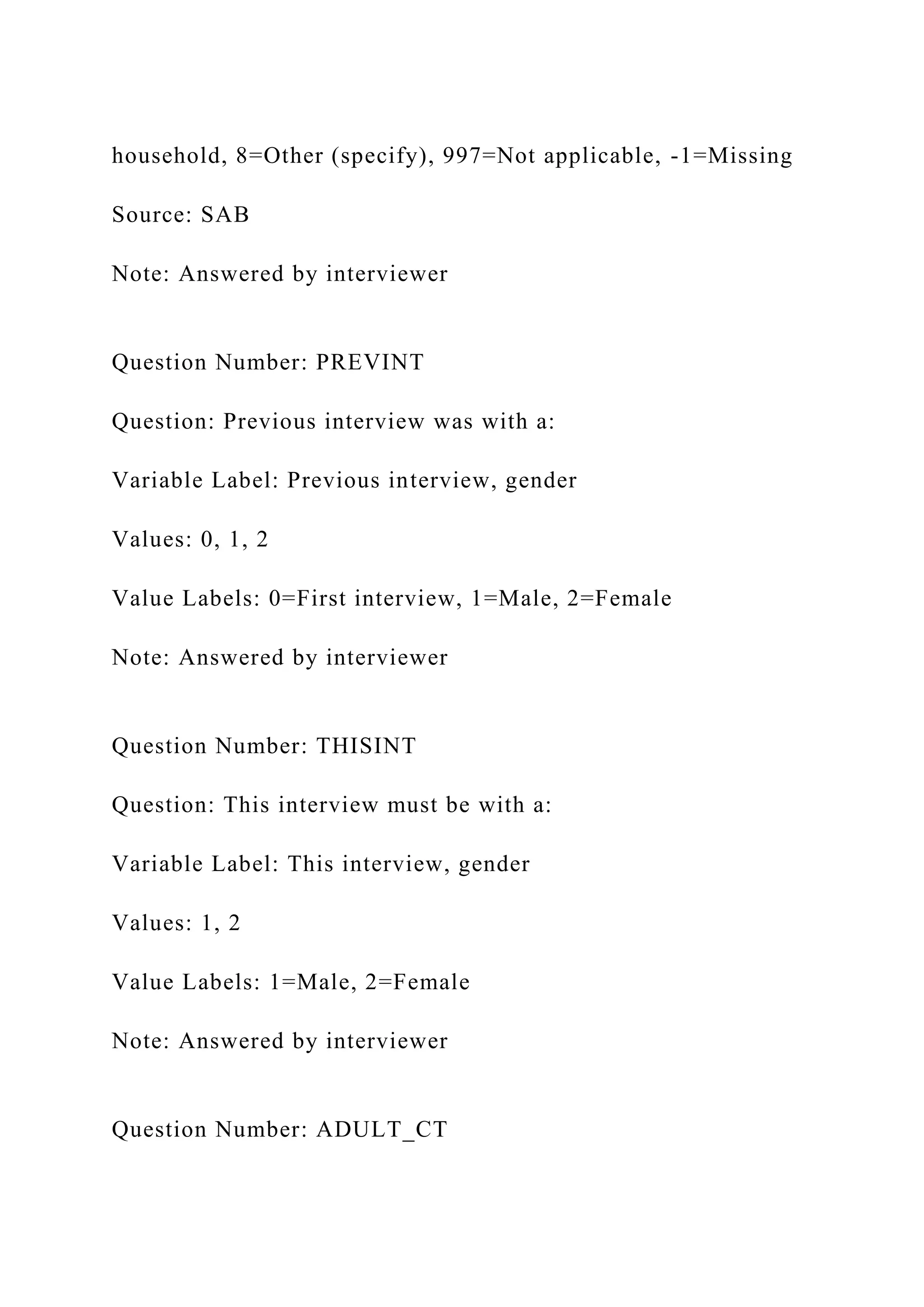 household, 8=Other (specify), 997=Not applicable, -1=Missing
Source: SAB
Note: Answered by interviewer
Question Number: PREVINT
Question: Previous interview was with a:
Variable Label: Previous interview, gender
Values: 0, 1, 2
Value Labels: 0=First interview, 1=Male, 2=Female
Note: Answered by interviewer
Question Number: THISINT
Question: This interview must be with a:
Variable Label: This interview, gender
Values: 1, 2
Value Labels: 1=Male, 2=Female
Note: Answered by interviewer
Question Number: ADULT_CT
 