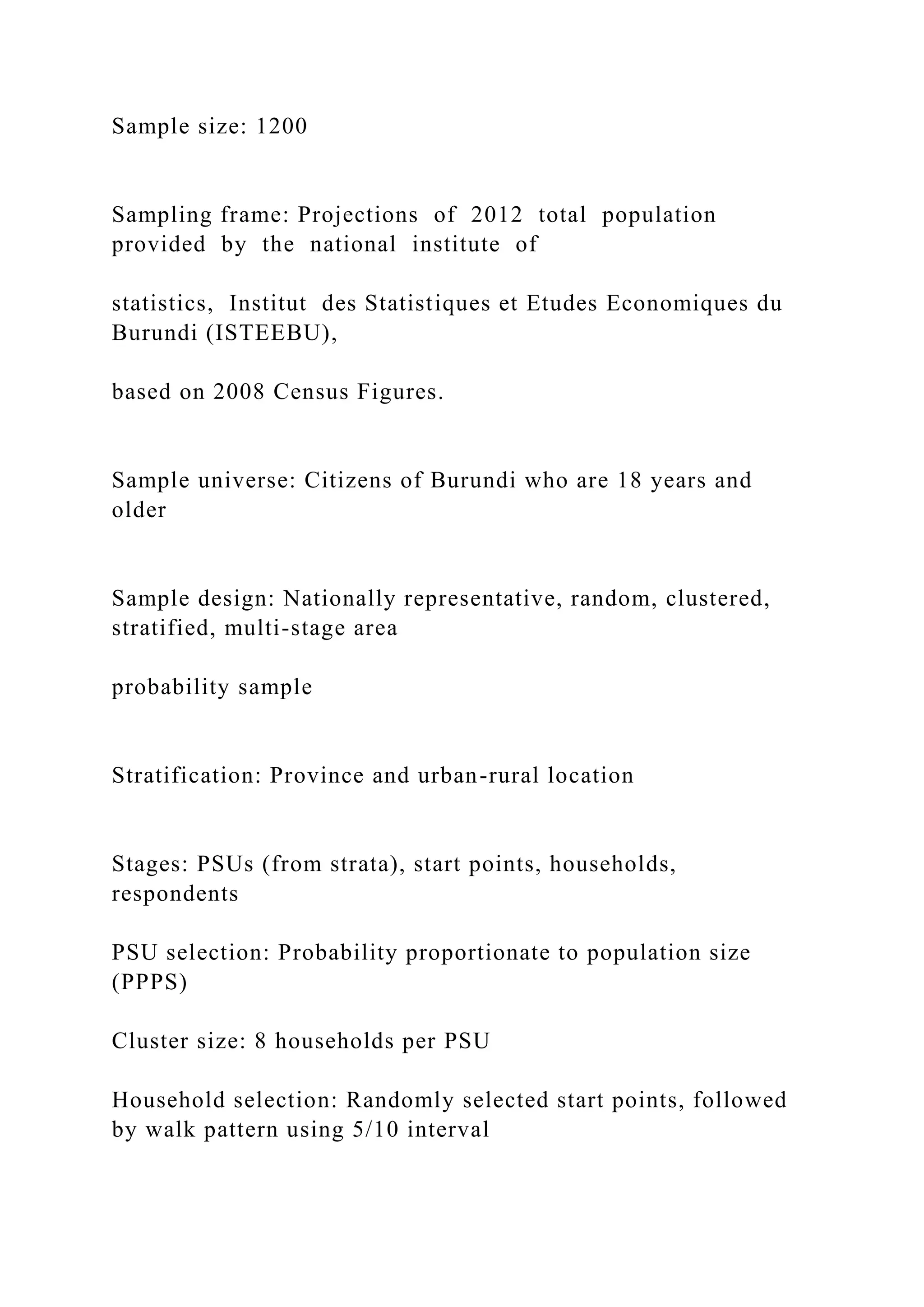Sample size: 1200
Sampling frame: Projections of 2012 total population
provided by the national institute of
statistics, Institut des Statistiques et Etudes Economiques du
Burundi (ISTEEBU),
based on 2008 Census Figures.
Sample universe: Citizens of Burundi who are 18 years and
older
Sample design: Nationally representative, random, clustered,
stratified, multi-stage area
probability sample
Stratification: Province and urban-rural location
Stages: PSUs (from strata), start points, households,
respondents
PSU selection: Probability proportionate to population size
(PPPS)
Cluster size: 8 households per PSU
Household selection: Randomly selected start points, followed
by walk pattern using 5/10 interval
 