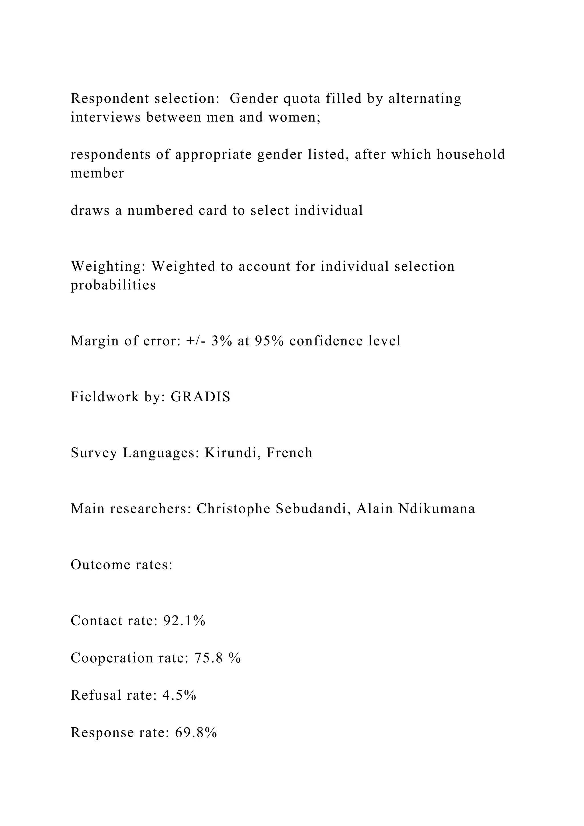Respondent selection: Gender quota filled by alternating
interviews between men and women;
respondents of appropriate gender listed, after which household
member
draws a numbered card to select individual
Weighting: Weighted to account for individual selection
probabilities
Margin of error: +/- 3% at 95% confidence level
Fieldwork by: GRADIS
Survey Languages: Kirundi, French
Main researchers: Christophe Sebudandi, Alain Ndikumana
Outcome rates:
Contact rate: 92.1%
Cooperation rate: 75.8 %
Refusal rate: 4.5%
Response rate: 69.8%
 
