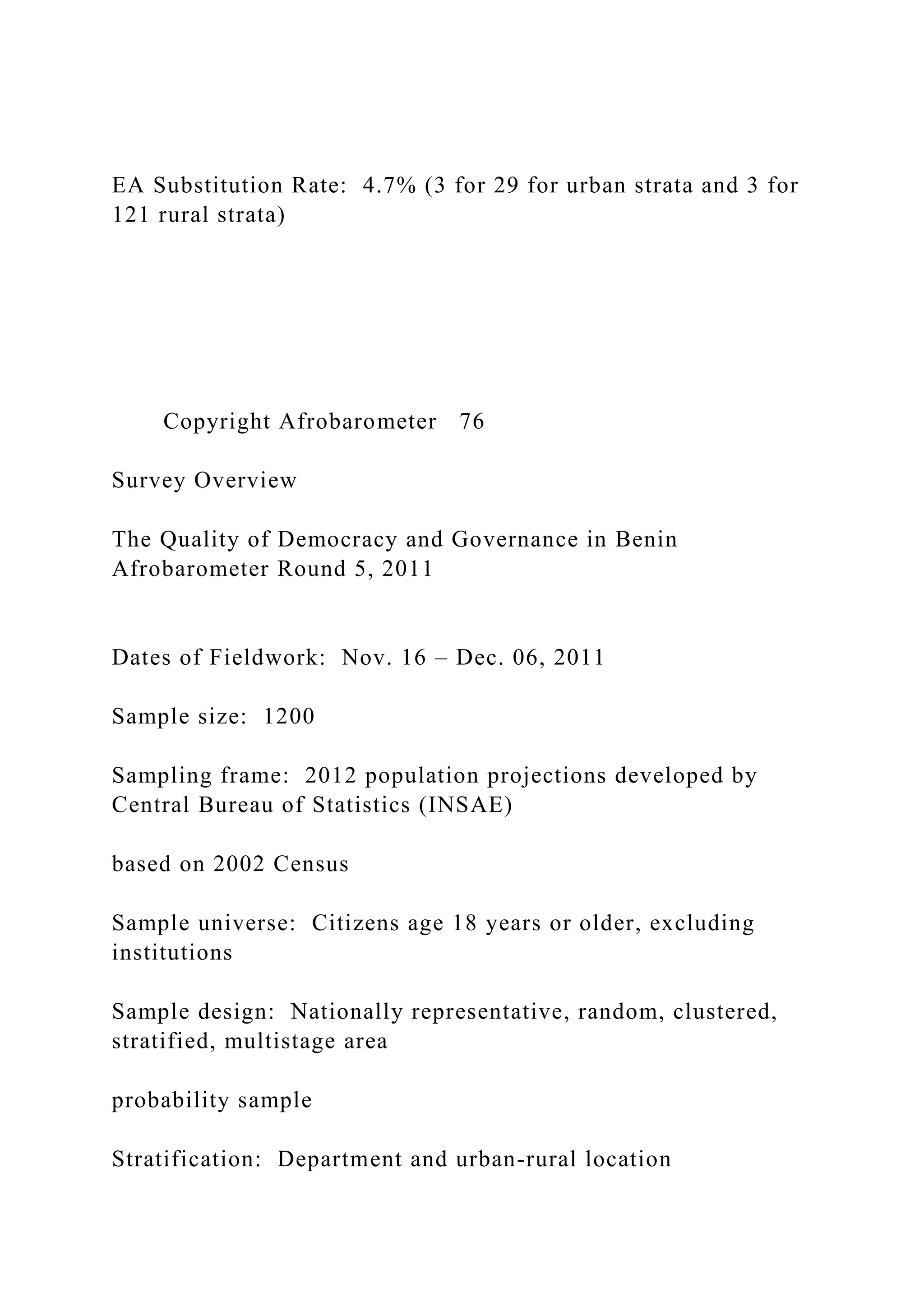 EA Substitution Rate: 4.7% (3 for 29 for urban strata and 3 for
121 rural strata)
Copyright Afrobarometer 76
Survey Overview
The Quality of Democracy and Governance in Benin
Afrobarometer Round 5, 2011
Dates of Fieldwork: Nov. 16 – Dec. 06, 2011
Sample size: 1200
Sampling frame: 2012 population projections developed by
Central Bureau of Statistics (INSAE)
based on 2002 Census
Sample universe: Citizens age 18 years or older, excluding
institutions
Sample design: Nationally representative, random, clustered,
stratified, multistage area
probability sample
Stratification: Department and urban-rural location
 